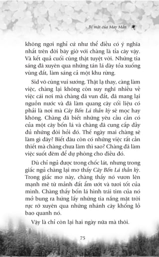 Bñ mêåt cuãa May Mùæn



khöng ngúi nghó cûá nhû thïí àiïìu coá yá nghôa
nhêët trïn àúâi bêy giúâ vúái chaâng laâ tóa cêy vêåy.
Vaâ kïët quaã cuöëi cuâng thêåt tuyïåt vúâi. Nhûäng tia
saáng àaä xuyïn qua nhûäng taán laá daây toãa xuöëng
vuâng àêët, laâm saáng caã möåt khu rûâng.
   Sid vö cuâng vui sûúáng. Thêåt laå thay, caâng laâm
viïåc, chaâng laåi khöng coân suy nghô nhiïìu vïì
viïåc caái núi maâ chaâng àaä vun àêët, àaä mang laåi
nguöìn nûúác vaâ àaä laâm quang cêy cöëi liïåu coá
phaãi laâ núi maâ Cêy Böën Laá thêìn kyâ seä moåc hay
khöng. Chaâng àaä biïët nhûäng yïu cêìu cêìn coá
cuãa möåt cêy böën laá vaâ chaâng àaä cung cêëp àêìy
àuã nhûäng àoâi hoãi àoá. Thïë ngaây mai chaâng seä
laâm gò àêy? Biïët àêu coân coá nhûäng viïåc rêët cêìn
thiïët maâ chaâng chûa laâm thò sao? Chaâng àaä laâm
viïåc suöët àïm àïí dûå phoâng cho àiïìu àoá.
   Duâ chó nguã àûúåc trong chöëc laát, nhûng trong
giêëc nguã chaâng laåi mú thêëy Cêy Böën Laá thêìn kyâ.
Trong giêëc mú naây, chaâng thêëy noá vûún lïn
maånh meä tûâ maãnh àêët êím ûúát vaâ tûúi töët cuãa
mònh. Chaâng thêëy böën laá hònh traái tim cuãa noá
múã bung ra hûáng lêëy nhûäng tia nùæng mùåt trúâi
rûåc rúä xuyïn qua nhûäng nhaánh cêy khöíng löì
bao quanh noá.
  Vêåy laâ chó coân laåi hai ngaây nûäa maâ thöi.

                          75
 