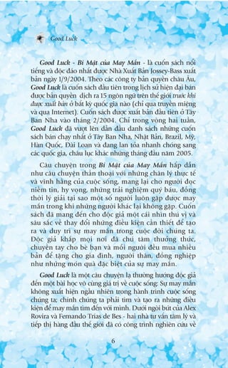 Good Luck


    Good Luck - Bñ Mêåt cuãa May Mùæn - laâ cuöën saách nöíi
tiïëng vaâ àöåc àaáo nhêët àûúåc Nhaâ Xuêët Baãn Jossey-Bass xuêët
baãn ngaây 1/9/2004. Theo caác cöng ty baãn quyïìn chêu Êu,
Good Luck laâ cuöën saách àêìu tiïn trong lõch sûã hiïån àaåi baán
àûúåc baãn quyïìn dõch ra 15 ngön ngûä trïn thïë giúái trûúác khi
àûúåc xuêët baãn úã bêët kyâ quöëc gia naâo (chó qua truyïìn miïång
vaâ qua Internet). Cuöën saách àûúåc xuêët baãn àêìu tiïn úã Têy
Ban Nha vaâo thaáng 2/2004. Chó trong voâng hai tuêìn,
Good Luck àaä vûúåt lïn dêîn àêìu danh saách nhûäng cuöën
saách baán chaåy nhêët úã Têy Ban Nha, Nhêåt Baãn, Brazil, Myä,
Haân Quöëc, Àaâi Loan vaâ àang lan toãa nhanh choáng sang
caác quöëc gia, chêu luåc khaác nhûäng thaáng àêìu nùm 2005.
    Cêu chuyïån trong Bñ Mêåt cuãa May Mùæn hêëp dêîn
nhû cêu chuyïån thêìn thoaåi vúái nhûäng chên lyá thûåc tïë
vaâ vônh hùçng cuãa cuöåc söëng, mang laåi cho ngûúâi àoåc
niïìm tin, hy voång, nhûäng traãi nghiïåm quyá baáu, àöìng
thúâi lyá giaãi taåi sao möåt söë ngûúâi luön gùåp àûúåc may
mùæn trong khi nhûäng ngûúâi khaác laåi khöng gùåp. Cuöën
saách àaä mang àïën cho àöåc giaã möåt caái nhòn thuá võ vaâ
sêu sùæc vïì thay àöíi nhûäng àiïìu kiïån cêìn thiïët àïí taåo
ra vaâ duy trò sûå may mùæn trong cuöåc àúâi chuáng ta.
Àöåc giaã khùæp moåi núi àaä chuá têm thûúãng thûác,
chuyïìn tay cho beâ baån vaâ möîi ngûúâi àïìu mua nhiïìu
baãn àïí tùång cho gia àònh, ngûúâi thên, àöìng nghiïåp
nhû nhûäng moán quaâ àùåc biïåt cuãa sûå may mùæn.
     Good Luck laâ möåt cêu chuyïån laå thûúâng hûúáng àöåc giaã
àïën möåt baâi hoåc vö cuâng giaá trõ vïì cuöåc söëng: Sûå may mùæn
khöng xuêët hiïån ngêîu nhiïn trong haânh trònh cuöåc söëng
chuáng ta; chñnh chuáng ta phaãi tòm vaâ taåo ra nhûäng àiïìu
kiïån àïí may mùæn tòm àïën vúái mònh. Dûúái ngoâi buát cuãa Alex
Rovira vaâ Fernando Trñas de Bes - hai nhaâ tû vêën têm lyá vaâ
tiïëp thõ haâng àêìu thïë giúái àaä coá cöng trònh nghiïn cûáu vïì

                                6
 