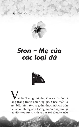 Good Luck




     Ston – Meå cuãa
       caác loaåi àaá




V      aâo buöíi saáng thûá saáu, Nott vêîn buöìn baä
lang thang trong khu rûâng giaâ. Chùæc chùæn laâ
anh biïët mònh seä chùèng tòm àûúåc möåt cêy böën
laá naâo caã nhûng anh khöng muöën quay trúã laåi
lêu àaâi möåt mònh. Anh seä tòm Sid cuâng vïì, nïëu
                         78
 
