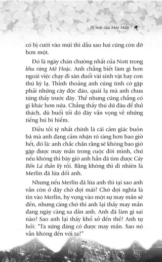 Bñ mêåt cuãa May Mùæn



coá bõ cûúâi vaâo muäi thò dêîu sao hai cuäng coân àúä
hún möåt.
    Àoá laâ ngaây chaán chûúâng nhêët cuãa Nott trong
khu rûâng Mï Hoùåc. Anh chùèng biïët laâm gò hún
ngoaâi viïåc chaåy ài sùn àuöíi vaâi sinh vêåt hay con
thuá kyâ laå. Thónh thoaãng anh cuäng tònh cúâ gùåp
phaãi nhûäng cêy àöåc àaáo, quaái laå maâ anh chûa
tûâng thêëy trûúác àêy. Thïë nhûng cuäng chùèng coá
gò khaác hún nûäa. Chùèng thêëy thuá dûä àêu àïí thûã
thaách, duâ buöíi töëi àoá àêy vêîn voång vïì nhûäng
tiïëng huá bñ hiïím.
   Àiïìu töìi tïå nhêët chñnh laâ caái caãm giaác buöìn
baä maâ anh àang caãm nhêån roä raâng hún bao giúâ
hïët, àoá laâ: anh chùæc chùæn rùçng seä khöng bao giúâ
gùåp àûúåc may mùæn trong cuöåc àúâi mònh, chûá
nïëu khöng thò bêy giúâ anh hùèn àaä tòm àûúåc Cêy
Böën Laá thêìn kyâ röìi. Bùçng khöng thò dô nhiïn laâ
Merlin àaä lûâa döëi anh.
   Nhûng nïëu Merlin àaä lûâa anh thò taåi sao anh
vêîn coân úã àêy chúâ àúåi maäi? Chúâ àúåi nghôa laâ
tin vaâo Merlin, hy voång vaâo möåt sûå may mùæn seä
àïën, nhûng caâng chúâ thò anh laåi thêëy may mùæn
àang ngaây caâng xa dêìn anh. Anh àaä laâm gò sai
naâo? Sao anh laåi thêëy khöí súã àïën thïë? Anh tûå
hoãi: “Ta xûáng àaáng coá àûúåc may mùæn. Sao noá
vêîn khöng àïën vúái ta?”
                          79
 