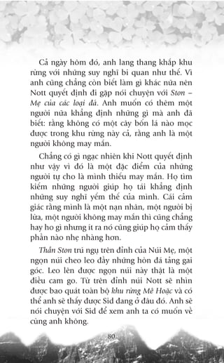 Caã ngaây höm àoá, anh lang thang khùæp khu
rûâng vúái nhûäng suy nghô bi quan nhû thïë. Vò
anh cuäng chùèng coân biïët laâm gò khaác nûäa nïn
Nott quyïët àõnh ài gùåp noái chuyïån vúái Ston –
Meå cuãa caác loaåi àaá. Anh muöën coá thïm möåt
ngûúâi nûäa khùèng àõnh nhûäng gò maâ anh àaä
biïët: rùçng khöng coá möåt cêy böën laá naâo moåc
àûúåc trong khu rûâng naây caã, rùçng anh laâ möåt
ngûúâi khöng may mùæn.
   Chùèng coá gò ngaåc nhiïn khi Nott quyïët àõnh
nhû vêåy vò àoá laâ möåt àùåc àiïím cuãa nhûäng
ngûúâi tûå cho laâ mònh thiïëu may mùæn. Hoå tòm
kiïëm nhûäng ngûúâi giuáp hoå taái khùèng àõnh
nhûäng suy nghô yïëm thïë cuãa mònh. Caái caãm
giaác rùçng mònh laâ möåt naån nhên, möåt ngûúâi bõ
lûâa, möåt ngûúâi khöng may mùæn thò cuäng chùèng
hay ho gò nhûng ñt ra noá cuäng giuáp hoå caãm thêëy
phêìn naâo nheå nhaâng hún.
   Thêìn Ston truá nguå trïn àónh cuãa Nuái Meå, möåt
ngoån nuái cheo leo àêìy nhûäng hoân àaá taãng gai
goác. Leo lïn àûúåc ngoån nuái naây thêåt laâ möåt
àiïìu cam go. Tûâ trïn àónh nuái Nott seä nhòn
àûúåc bao quaát toaân böå khu rûâng Mï Hoùåc vaâ coá
thïí anh seä thêëy àûúåc Sid àang úã àêu àoá. Anh seä
noái chuyïån vúái Sid àïí xem anh ta coá muöën vïì
cuâng anh khöng.
                         80
 