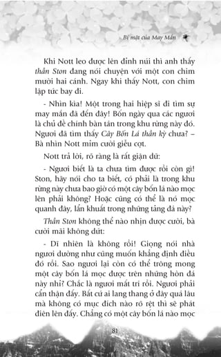 Bñ mêåt cuãa May Mùæn



    Khi Nott leo àûúåc lïn àónh nuái thò anh thêëy
thêìn Ston àang noái chuyïån vúái möåt con chim
mûúâi hai caánh. Ngay khi thêëy Nott, con chim
lêåp tûác bay ài.
    - Nhòn kòa! Möåt trong hai hiïåp sô ài tòm sûå
may mùæn àaä àïën àêy! Böën ngaây qua caác ngûúi
laâ chuã àïì chñnh baân taán trong khu rûâng naây àoá.
Ngûúi àaä tòm thêëy Cêy Böën Laá thêìn kyâ chûa? –
Baâ nhòn Nott móm cûúâi giïîu cúåt.
   Nott traã lúâi, roä raâng laâ rêët giêån dûä:
   - Ngûúi biïët laâ ta chûa tòm àûúåc röìi coân gò!
Ston, haäy noái cho ta biïët, coá phaãi laâ trong khu
rûâng naây chûa bao giúâ coá möåt cêy böën laá naâo moåc
lïn phaãi khöng? Hoùåc cuäng coá thïí laâ noá moåc
quanh àêy, lêín khuêët trong nhûäng taãng àaá naây?
  Thêìn Ston khöng thïí naâo nhõn àûúåc cûúâi, baâ
cûúâi maäi khöng dûát:
   - Dô nhiïn laâ khöng röìi! Gioång noái nhaâ
ngûúi dûúâng nhû cuäng muöën khùèng àõnh àiïìu
àoá röìi. Sao ngûúi laåi coân coá thïí tröng mong
möåt cêy böën laá moåc àûúåc trïn nhûäng hoân àaá
naây nhó? Chùæc laâ ngûúi mêët trñ röìi. Ngûúi phaãi
cêín thêån àêëy. Bêët cûá ai lang thang úã àêy quaá lêu
maâ khöng coá muåc àñch naâo roä rïåt thò seä phaát
àiïn lïn àêëy. Chùèng coá möåt cêy böën laá naâo moåc

                             81
 