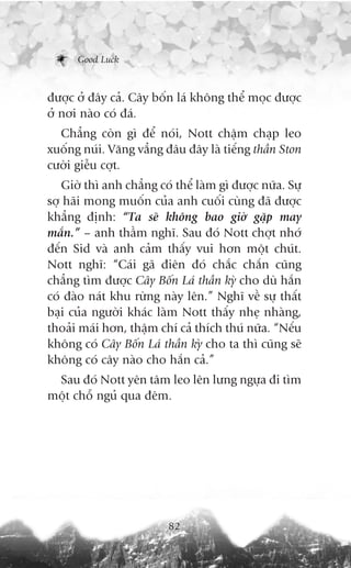 Good Luck



àûúåc úã àêy caã. Cêy böën laá khöng thïí moåc àûúåc
úã núi naâo coá àaá.
  Chùèng coân gò àïí noái, Nott chêåm chaåp leo
xuöëng nuái. Vùng vùèng àêu àêy laâ tiïëng thêìn Ston
cûúâi giïîu cúåt.
   Giúâ thò anh chùèng coá thïí laâm gò àûúåc nûäa. Sûå
súå haäi mong muöën cuãa anh cuöëi cuâng àaä àûúåc
khùèng àõnh: “Ta seä khöng bao giúâ gùåp may
mùæn.” – anh thêìm nghô. Sau àoá Nott chúåt nhúá
àïën Sid vaâ anh caãm thêëy vui hún möåt chuát.
Nott nghô: “Caái gaä àiïn àoá chùæc chùæn cuäng
chùèng tòm àûúåc Cêy Böën Laá thêìn kyâ cho duâ hùæn
coá àaâo naát khu rûâng naây lïn.” Nghô vïì sûå thêët
baåi cuãa ngûúâi khaác laâm Nott thêëy nheå nhaâng,
thoaãi maái hún, thêåm chñ caã thñch thuá nûäa. “Nïëu
khöng coá Cêy Böën Laá thêìn kyâ cho ta thò cuäng seä
khöng coá cêy naâo cho hùæn caã.”
 Sau àoá Nott yïn têm leo lïn lûng ngûåa ài tòm
möåt chöî nguã qua àïm.




                          82
 