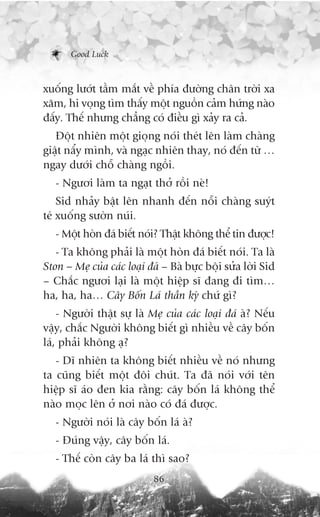 Good Luck



xuöëng lûúát têìm mùæt vïì phña àûúâng chên trúâi xa
xùm, hi voång tòm thêëy möåt nguöìn caãm hûáng naâo
àêëy. Thïë nhûng chùèng coá àiïìu gò xaãy ra caã.
   Àöåt nhiïn möåt gioång noái theát lïn laâm chaâng
giêåt nêíy mònh, vaâ ngaåc nhiïn thay, noá àïën tûâ …
ngay dûúái chöî chaâng ngöìi.
   - Ngûúi laâm ta ngaåt thúã röìi neâ!
    Sid nhaãy bêåt lïn nhanh àïën nöîi chaâng suyát
teá xuöëng sûúân nuái.
   - Möåt hoân àaá biïët noái? Thêåt khöng thïí tin àûúåc!
   - Ta khöng phaãi laâ möåt hoân àaá biïët noái. Ta laâ
Ston – Meå cuãa caác loaåi àaá – Baâ bûåc böåi sûãa lúâi Sid
– Chùæc ngûúi laåi laâ möåt hiïåp sô àang ài tòm…
ha, ha, ha… Cêy Böën Laá thêìn kyâ chûá gò?
    - Ngûúâi thêåt sûå laâ Meå cuãa caác loaåi àaá aâ? Nïëu
vêåy, chùæc Ngûúâi khöng biïët gò nhiïìu vïì cêy böën
laá, phaãi khöng aå?
   - Dô nhiïn ta khöng biïët nhiïìu vïì noá nhûng
ta cuäng biïët möåt àöi chuát. Ta àaä noái vúái tïn
hiïåp sô aáo àen kia rùçng: cêy böën laá khöng thïí
naâo moåc lïn úã núi naâo coá àaá àûúåc.
   - Ngûúâi noái laâ cêy böën laá aâ?
   - Àuáng vêåy, cêy böën laá.
   - Thïë coân cêy ba laá thò sao?
                            86
 