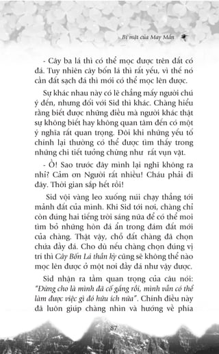 Bñ mêåt cuãa May Mùæn



   - Cêy ba laá thò coá thïí moåc àûúåc trïn àêët coá
àaá. Tuy nhiïn cêy böën laá thò rêët yïëu, vò thïë noá
cêìn àêët saåch àaá thò múái coá thïí moåc lïn àûúåc.
    Sûå khaác nhau naây coá leä chùèng mêëy ngûúâi chuá
yá àïën, nhûng àöëi vúái Sid thò khaác. Chaâng hiïíu
rùçng biïët àûúåc nhûäng àiïìu maâ ngûúâi khaác thêåt
sûå khöng biïët hay khöng quan têm àïën coá möåt
yá nghôa rêët quan troång. Àöi khi nhûäng yïëu töë
chñnh laåi thûúâng coá thïí àûúåc tòm thêëy trong
nhûäng chi tiïët tûúãng chûâng nhû rêët vuån vùåt.
  - ÖÌ! Sao trûúác àêy mònh laåi nghô khöng ra
nhó? Caãm ún Ngûúâi rêët nhiïìu! Chaáu phaãi ài
àêy. Thúâi gian sùæp hïët röìi!
     Sid vöåi vaâng leo xuöëng nuái chaåy thùèng túái
maãnh àêët cuãa mònh. Khi Sid túái núi, chaâng chó
coân àuáng hai tiïëng trúâi saáng nûäa àïí coá thïí moi
tòm boã nhûäng hoân àaá êín trong àaám àêët múái
cuãa chaâng. Thêåt vêåy, chöî àêët chaâng àaä choån
chûáa àêìy àaá. Cho duâ nïëu chaâng choån àuáng võ
trñ thò Cêy Böën Laá thêìn kyâ cuäng seä khöng thïí naâo
moåc lïn àûúåc úã möåt núi àêìy àaá nhû vêåy àûúåc.
   Sid nhêån ra têìm quan troång cuãa cêu noái:
“Àûâng cho laâ mònh àaä cöë gùæng röìi, mònh vêîn coá thïí
laâm àûúåc viïåc gò àoá hûäu ñch nûäa”. Chñnh àiïìu naây
àaä luön giuáp chaâng nhòn vaâ hûúáng vïì phña

                           87
 
