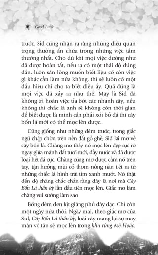 Good Luck



trûúác. Sid cuäng nhêån ra rùçng nhûäng àiïìu quan
troång thûúâng êín chûáa trong nhûäng viïåc têìm
thûúâng nhêët. Cho duâ khi moåi viïåc dûúâng nhû
àaä àûúåc hoaân têët, nïëu ta coá möåt thaái àöå àuáng
àùæn, luön sùén loâng muöën biïët liïåu coá coân viïåc
gò khaác cêìn laâm nûäa khöng, thò seä luön coá möåt
dêëu hiïåu chó cho ta biïët àiïìu êëy. Quaã àuáng laâ
moåi viïåc àaä xaãy ra nhû thïë. May laâ Sid àaä
khöng trò hoaän viïåc tóa búát caác nhaánh cêy, nïëu
khöng thò chùæc laâ anh seä khöng coân thúâi gian
àïí biïët àûúåc laâ mònh cêìn phaãi xúái boã àaá thò cêy
böën laá múái coá thïí moåc lïn àûúåc.
   Cuäng giöëng nhû nhûäng àïm trûúác, trong giêëc
nguã chêåp chúân trïn nïìn àêët göì ghïì, Sid laåi mú vïì
cêy böën laá. Chaâng mú thêëy noá moåc lïn àeåp rûåc rúä
ngay giûäa maãnh àêët tûúi múái, àêìy nûúác vaâ àaä àûúåc
loaåi hïët àaá cuåc. Chaâng cuäng mú àûúåc cêìm noá trïn
tay, têån hûúãng muâi coã thúm nöìng naân tiïët ra tûâ
nhûäng chiïëc laá hònh traái tim xanh mûúát. Noá thêåt
àïën àöå chaâng chùæc chùæn rùçng àêy laâ núi maâ Cêy
Böën Laá thêìn kyâ lêìn àêìu tiïn moåc lïn. Giêëc mú laâm
chaâng vui sûúáng laâm sao!
   Boáng àïm àen kõt giùng phuã daây àùåc. Chó coân
möåt ngaây nûäa thöi. Ngaây mai, theo giêëc mú cuãa
Sid, Cêy Böën Laá thêìn kyâ, loaâi cêy mang laåi sûå may
mùæn vö têån seä moåc lïn trong khu rûâng Mï Hoùåc.
                           88
 