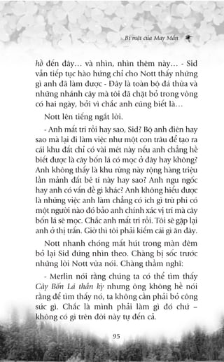 Bñ mêåt cuãa May Mùæn



höì àïën àêy… vaâ nhòn, nhòn thïm naây… - Sid
vêîn tiïëp tuåc haâo hûáng chó cho Nott thêëy nhûäng
gò anh àaä laâm àûúåc - Àêy laâ toaân böå àaá thûâa vaâ
nhûäng nhaánh cêy maâ töi àaä chùåt boã trong voâng
coá hai ngaây, búãi vò chùæc anh cuäng biïët laâ…
   Nott lïn tiïëng ngùæt lúâi.
    - Anh mêët trñ röìi hay sao, Sid? Böå anh àiïn hay
sao maâ laåi ài laâm viïåc nhû möåt con trêu àïí taåo ra
caái khu àêët chó coá vaâi meát naây nïëu anh chùèng hïì
biïët àûúåc laâ cêy böën laá coá moåc úã àêy hay khöng?
Anh khöng thêëy laâ khu rûâng naây röång haâng triïåu
lêìn maãnh àêët beá tñ naây hay sao? Anh ngu ngöëc
hay anh coá vêën àïì gò khaác? Anh khöng hiïíu àûúåc
laâ nhûäng viïåc anh laâm chùèng coá ñch gò trûâ phi coá
möåt ngûúâi naâo àoá baão anh chñnh xaác võ trñ maâ cêy
böën laá seä moåc. Chùæc anh mêët trñ röìi. Töi seä gùåp laåi
anh úã thõ trêën. Giúâ thò töi phaãi kiïëm caái gò ùn àêy.
  Nott nhanh choáng mêët huát trong maân àïm
boã laåi Sid àûáng nhòn theo. Chaâng bõ söëc trûúác
nhûäng lúâi Nott vûâa noái. Chaâng thêìm nghô:
   - Merlin noái rùçng chuáng ta coá thïí tòm thêëy
Cêy Böën Laá thêìn kyâ nhûng öng khöng hïì noái
rùçng àïí tòm thêëy noá, ta khöng cêìn phaãi boã cöng
sûác gò. Chùæc laâ mònh phaãi laâm gò àoá chûá –
khöng coá gò trïn àúâi naây tûå àïën caã.

                             95
 