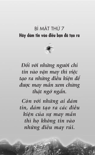 BÑ MÊÅT THÛÁ 7
Haäy daám tin vaâo àiïìu baån àaä taåo ra




 Àöëi vúái nhûäng ngûúâi chó
 tin vaâo vêån may thò viïåc
taåo ra nhûäng àiïìu kiïån àïí
àûúåc may mùæn xem chûâng
       thêåt ngúá ngêín.
 Coân vúái nhûäng ai daám
tin, daám taåo ra caác àiïìu
  kiïån cuãa sûå may mùæn
  thò hoå khöng tin vaâo
  nhûäng àiïìu may ruãi.
 