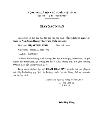 CỘNG HÒA XÃ HỘI CHỦ NGHĨA VIỆT NAM
Độc lập – Tự do – Hạnh phúc
-------------------
GIẤY XÁC NHẬN
Căn cứ hồ sơ, kết quả học tập của lưu học sinh, Tổng Lãnh sự quán Việt
Nam tại Nam Ninh, Quảng Tây, Trung Quốc xác nhận:
Sinh viên: PHẠM THÁI BÌNH Giới tính: Nam
Ngày sinh: 14 tháng 03 năm 1992
Hộ chiếu : B4270807
Đã hoàn thành chương trình đào tạo Đại học Chính quy, hệ 05 năm, chuyên
ngành Bác sĩ đa khoa, tại Trường Đại học Y Khoa Quảng Tây, thời gian từ tháng
09 năm 2011 đến tháng 06 năm 2016.
Trong quá trình học tập, anh PHẠM THÁI BÌNH đã tuân thủ luật pháp sở
tại, chấp hành đúng quy định của Trường và chỉ đạo của Tổng Lãnh sự quán đối
với lưu học sinh.
Nam Ninh, ngày 05 tháng 07 năm 2016
TL. Tổng Lãnh sự
Lãnh sự
Trần Huy Hùng
 