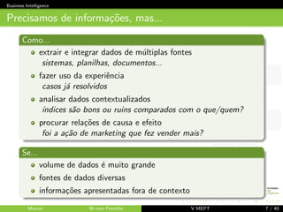 Business Intelligence 
Por que BI? 
detectar tend^encias 
onde cortar custos? 
onde investir? qual o risco? 
onde/para quem divulgar um produto? 
tomada de decis~ao! 
Apenas a experi^encia basta para tomar decis~oes? 
Maicon BI com Pentaho V MEPT 6 / 40 
 