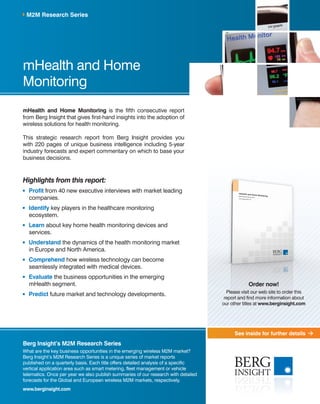 See inside for further details
mHealth and Home
Monitoring
mHealth and Home Monitoring is the fifth consecutive report
from Berg Insight that gives first-hand insights into the adoption of
wireless solutions for health monitoring.
This strategic research report from Berg Insight provides you
with 220 pages of unique business intelligence including 5-year
industry forecasts and expert commentary on which to base your
business decisions.
Highlights from this report:
	 Profit from 40 new executive interviews with market leading
companies.
	 Identify key players in the healthcare monitoring
ecosystem.
	 Learn about key home health monitoring devices and
services.
	Understand the dynamics of the health monitoring market
in Europe and North America.
	 Comprehend how wireless technology can become
seamlessly integrated with medical devices.
	 Evaluate the business opportunities in the emerging
mHealth segment.
	 Predict future market and technology developments.
M2M Research Series
Berg Insight’s M2M Research Series
What are the key business opportunities in the emerging wireless M2M market?
Berg Insight’s M2M Research Series is a unique series of market reports
published on a quarterly basis. Each title offers detailed analysis of a specific
vertical application area such as smart metering, fleet management or vehicle
telematics. Once per year we also publish summaries of our research with detailed
forecasts for the Global and European wireless M2M markets, respectively.
www.berginsight.com
Order now!
Please visit our web site to order this
report and find more information about
our other titles at www.berginsight.com
 