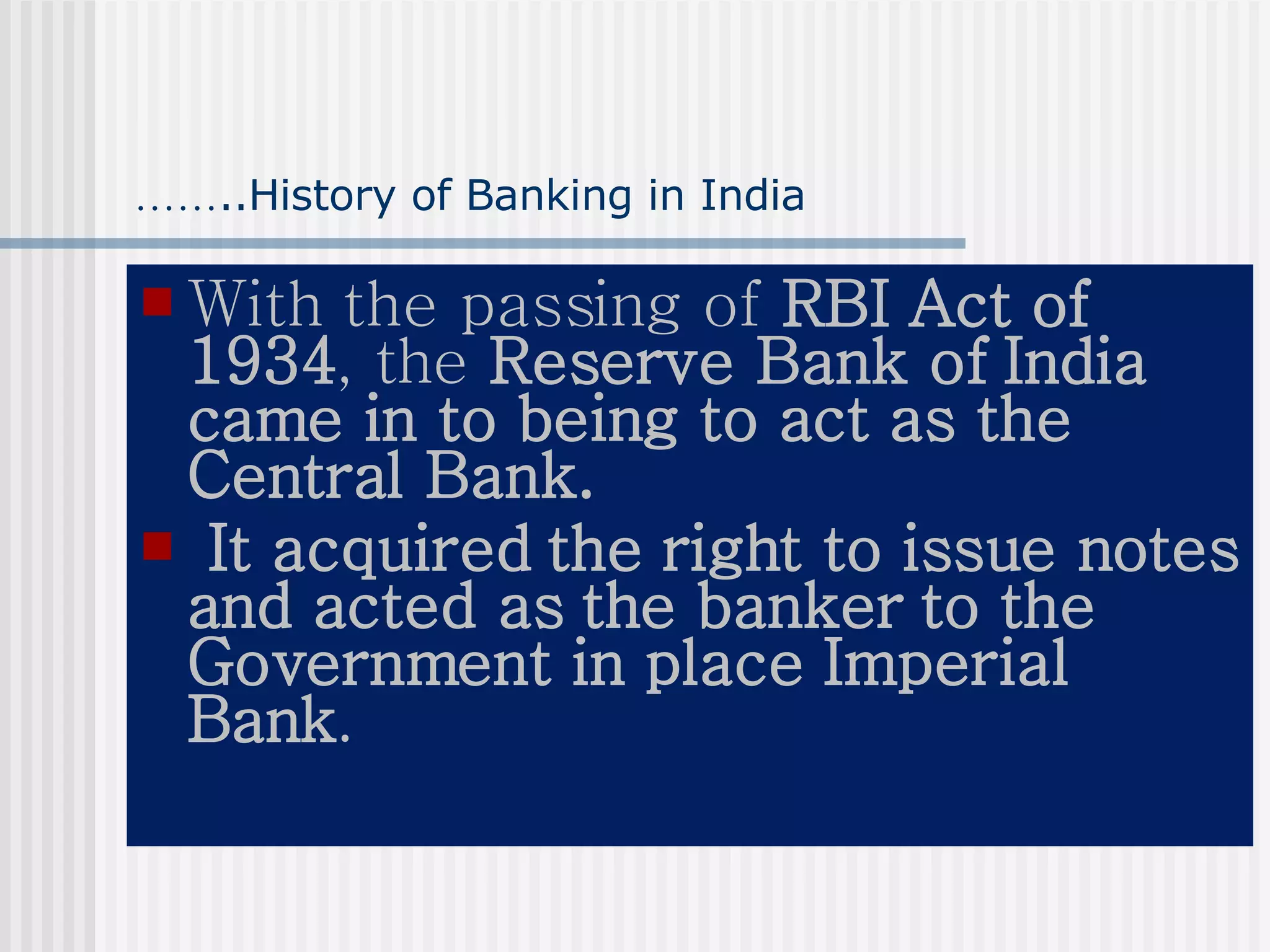 …… ..History of Banking in India With the passing of  RBI Act of 1934 , the  Reserve Bank of India came in to being to act as the Central Bank. It acquired the right to issue notes and acted as the banker to the Government in place Imperial Bank . 