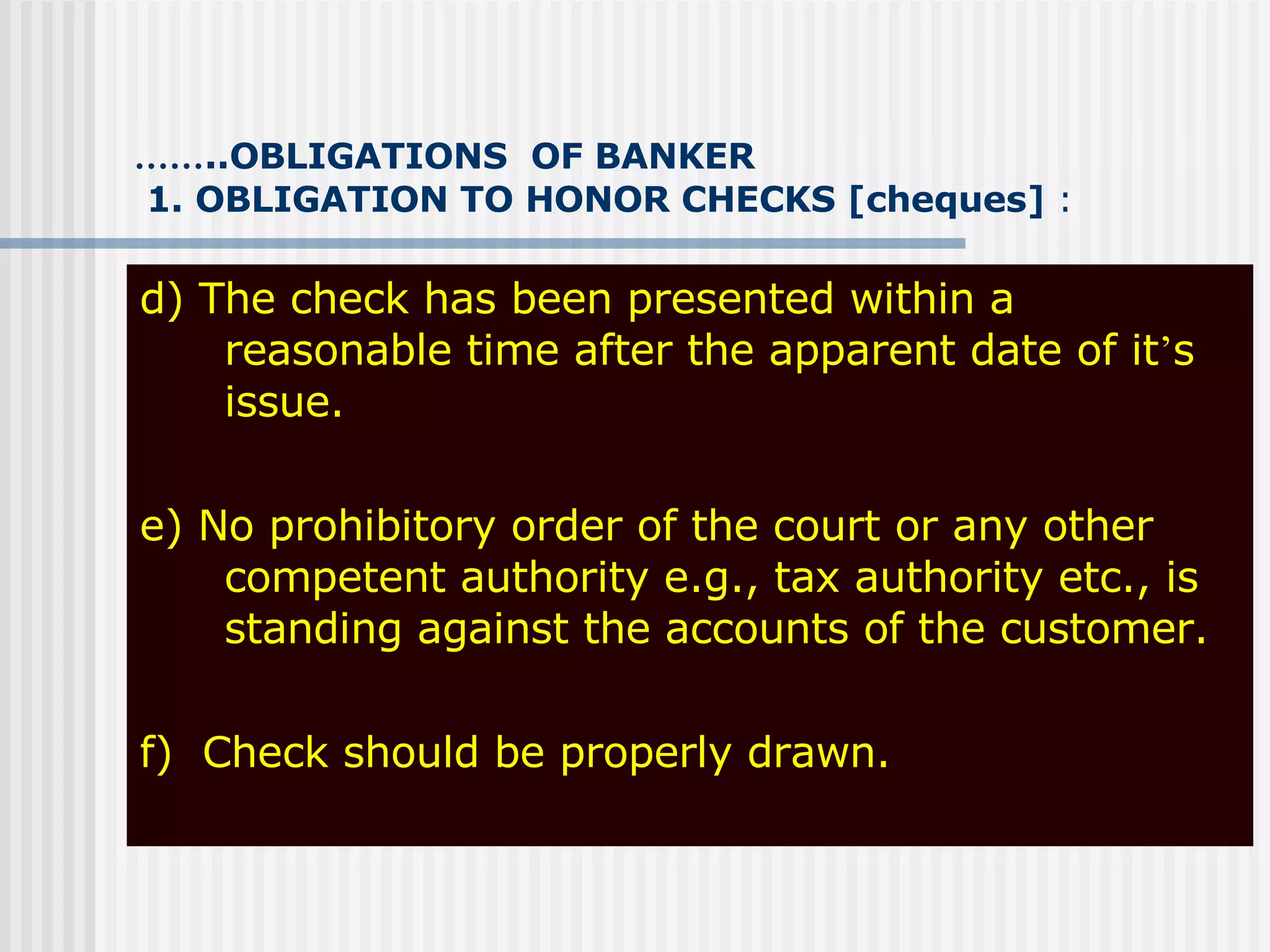 …… ..OBLIGATIONS  OF BANKER   1. OBLIGATION TO HONOR CHECKS [cheques]  : d) The check has been presented within a reasonable time after the apparent date of it ’ s issue. e) No prohibitory order of the court or any other competent authority e.g., tax authority etc., is standing against the accounts of the customer. f)  Check should be properly drawn.   