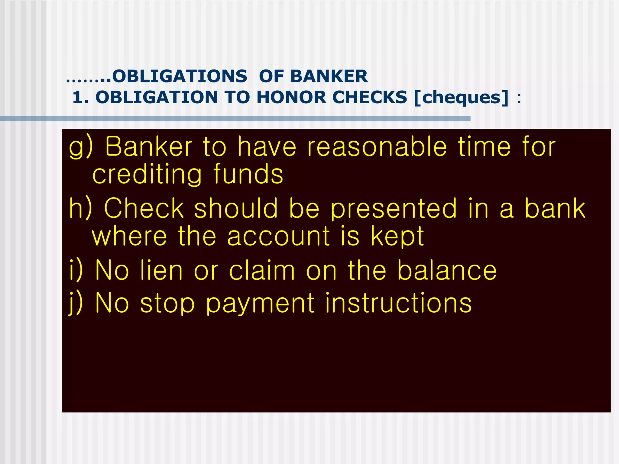 …… ..OBLIGATIONS  OF BANKER   1. OBLIGATION TO HONOR CHECKS [cheques]  : g) Banker to have reasonable time for crediting funds h) Check should be presented in a bank where the account is kept i) No lien or claim on the balance j) No stop payment instructions   