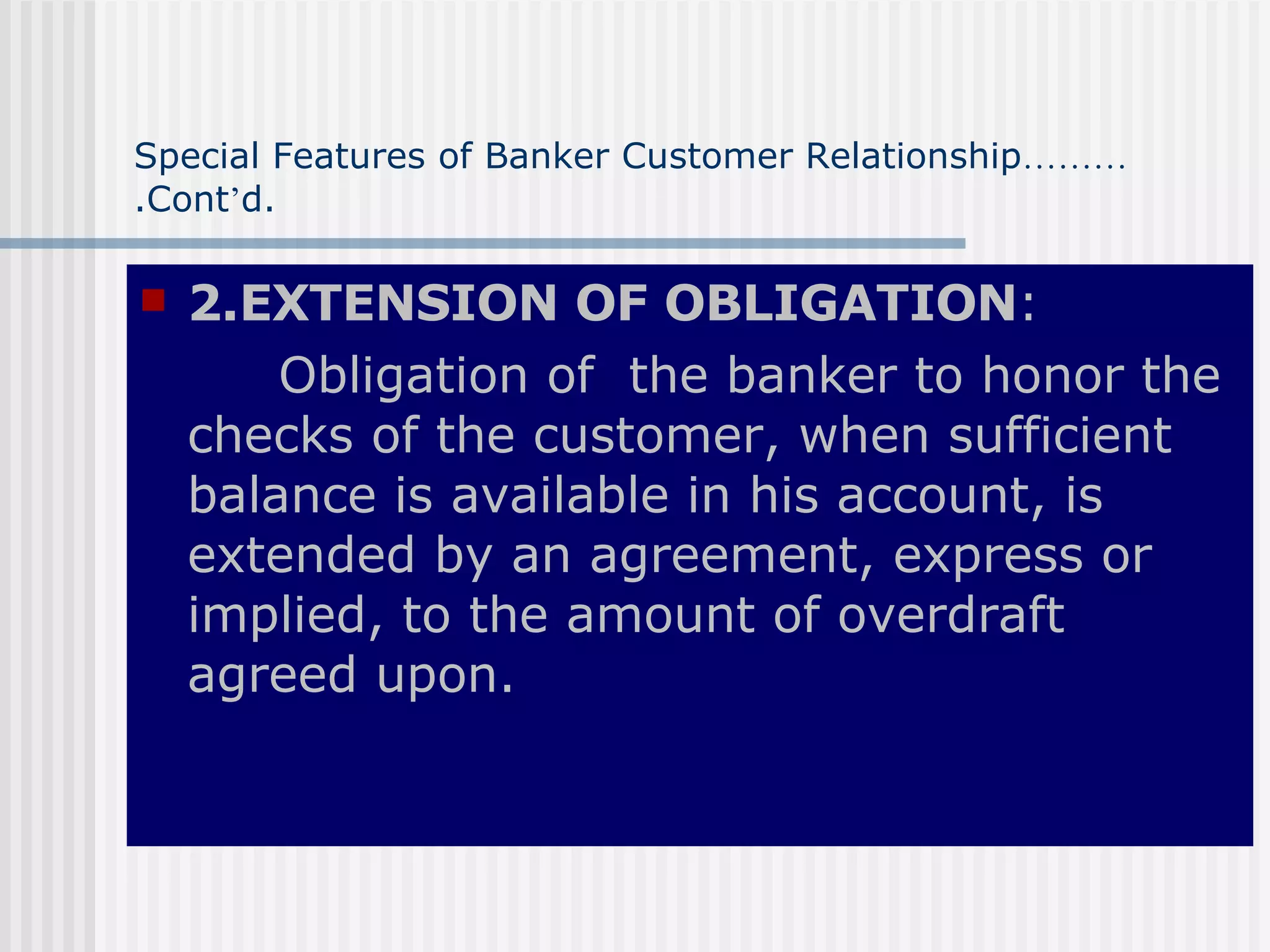 Special Features of Banker Customer Relationship ……… .Cont ’ d. 2.EXTENSION OF OBLIGATION : Obligation of  the banker to honor the checks of the customer, when sufficient balance is available in his account, is extended by an agreement, express or implied, to the amount of overdraft agreed upon. 