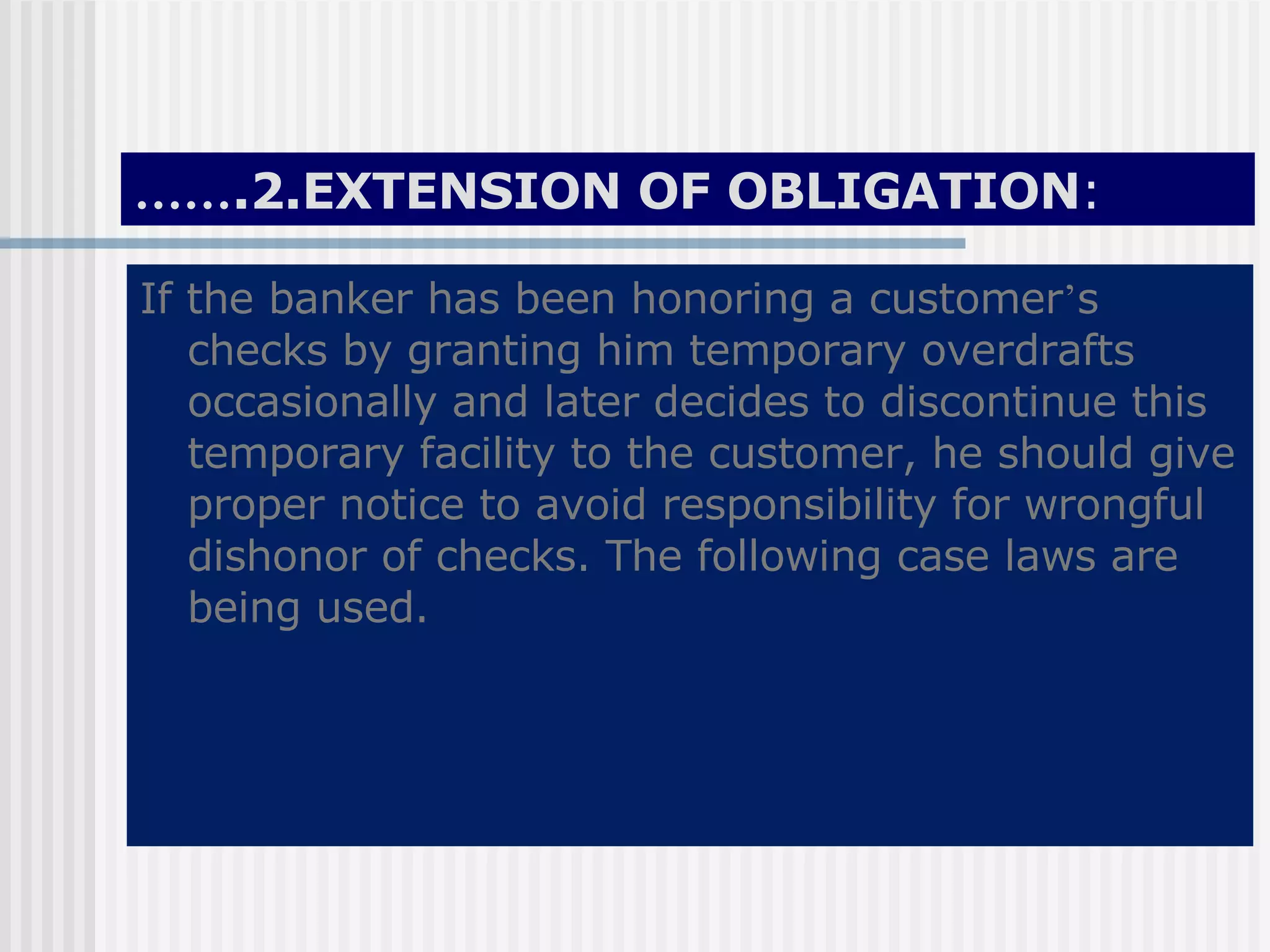 …… .2.EXTENSION OF OBLIGATION : If the banker has been honoring a customer ’ s checks by granting him temporary overdrafts occasionally and later decides to discontinue this temporary facility to the customer, he should give proper notice to avoid responsibility for wrongful dishonor of checks. The following case laws are being used.  