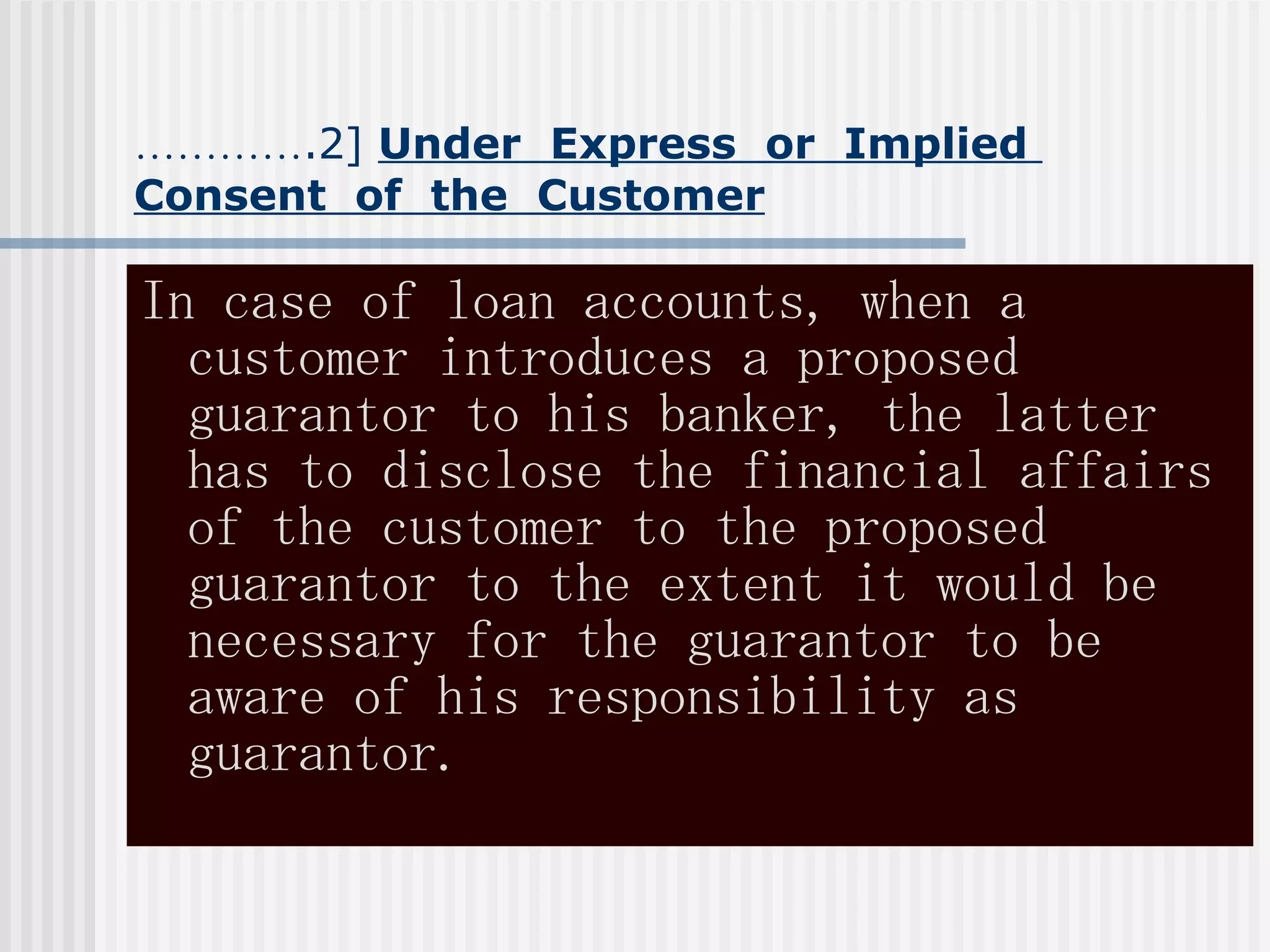 ………… .2]  Under  Express  or  Implied  Consent  of  the  Customer In case of loan accounts, when a customer introduces a proposed guarantor to his banker, the latter has to disclose the financial affairs of the customer to the proposed guarantor to the extent it would be necessary for the guarantor to be aware of his responsibility as  guarantor. 