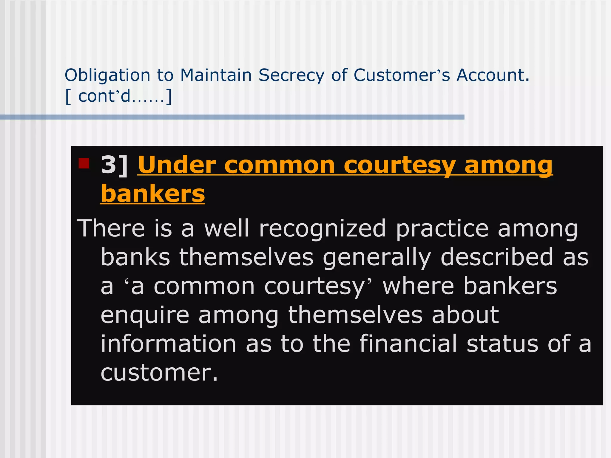 Obligation to Maintain Secrecy of Customer ’ s Account.  [ cont ’ d …… ] 3]  Under common courtesy among bankers   There is a well recognized practice among banks themselves generally described as a  ‘ a common courtesy ’  where bankers enquire among themselves about information as to the financial status of a customer. 