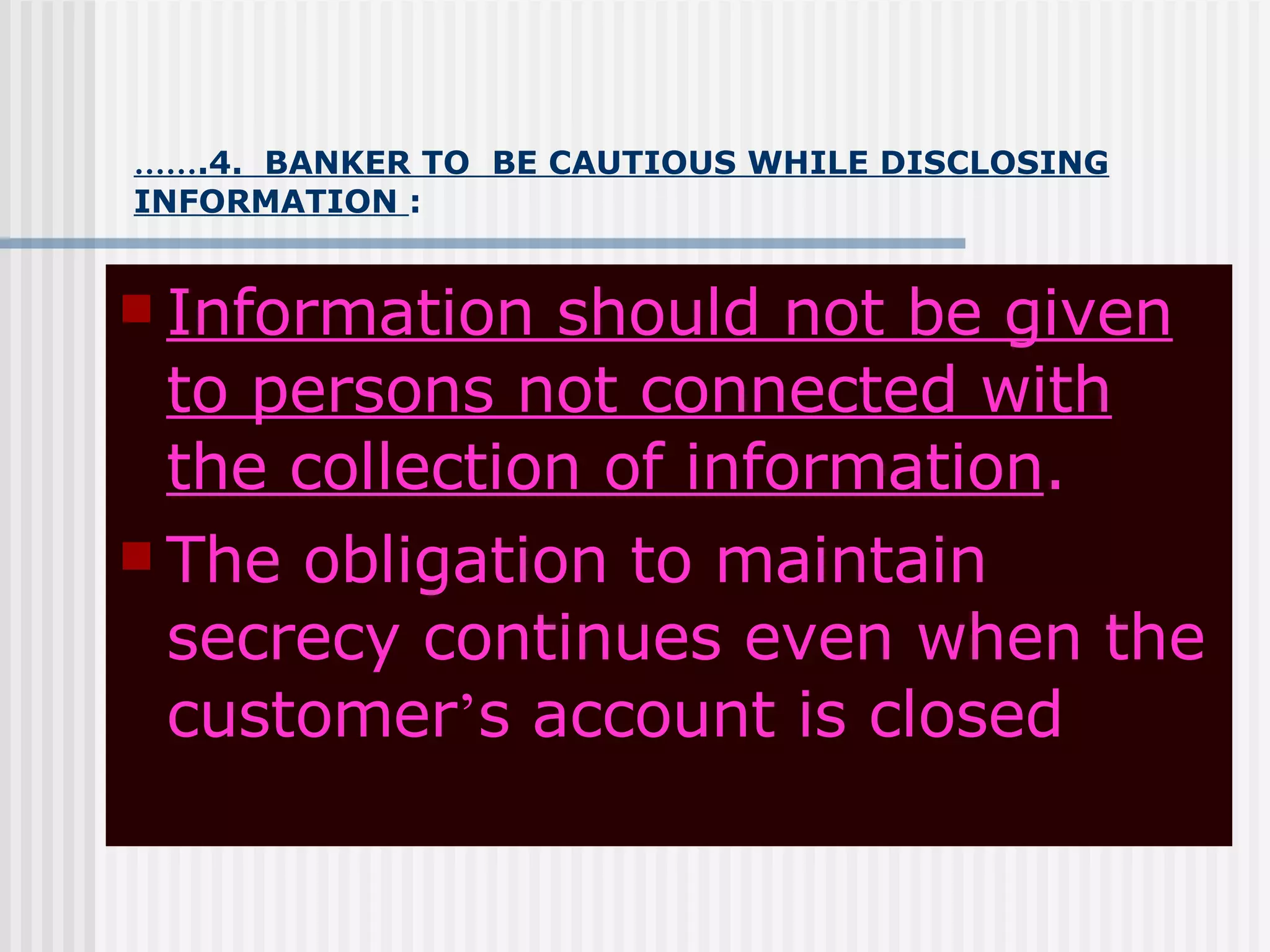 …… .4.  BANKER TO  BE CAUTIOUS WHILE DISCLOSING INFORMATION  : Information should not be given to persons not connected with the collection of information . The obligation to maintain secrecy continues even when the customer ’ s account is closed 