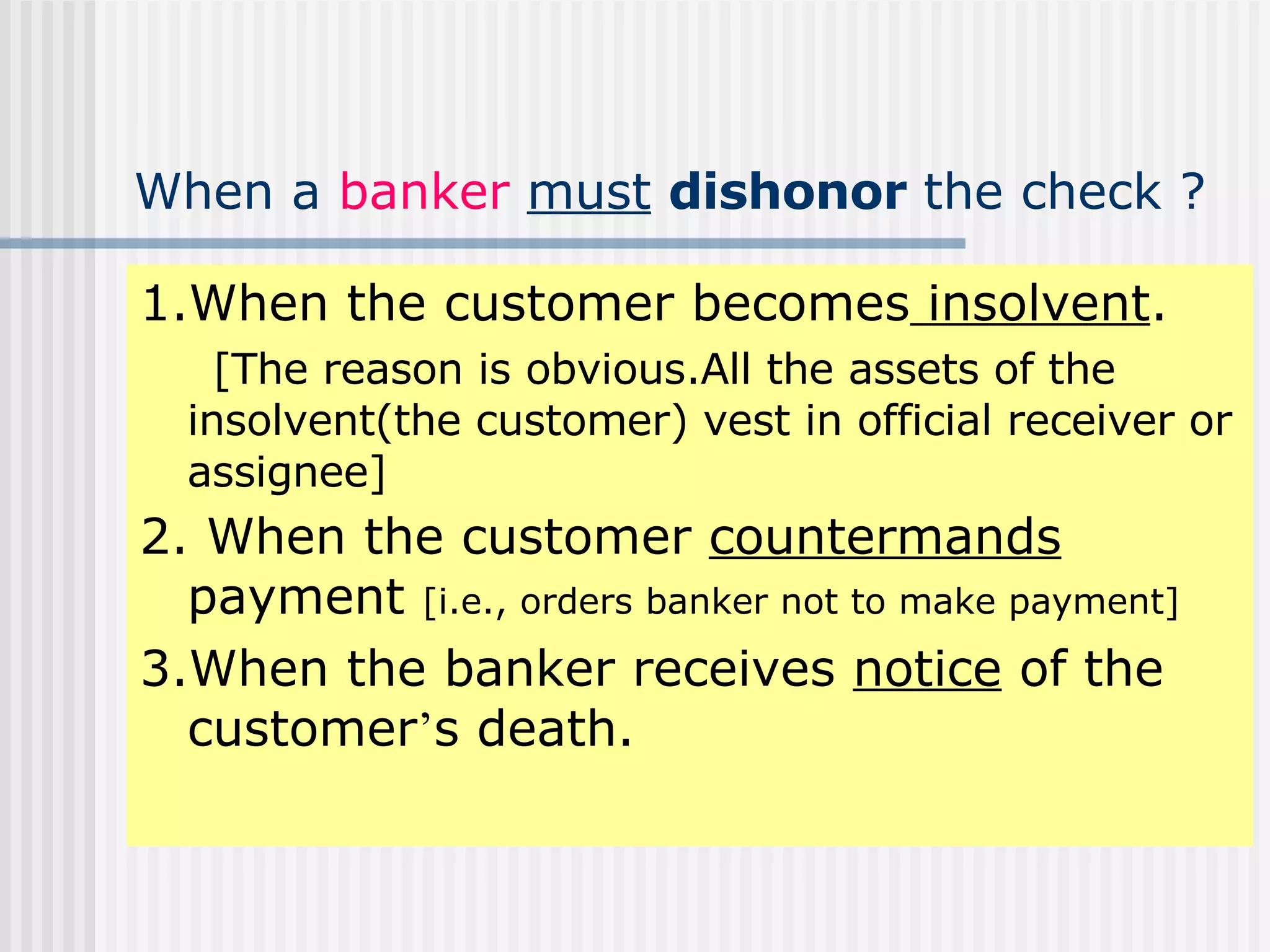 When a  banker   must   dishonor  the check ? 1.When the customer becomes  insolvent .  [The reason is obvious.All the assets of the insolvent(the customer) vest in official receiver or assignee] 2. When the customer  countermands  payment  [i.e., orders banker not to make payment] 3.When the banker receives  notice  of the customer ’ s death. 