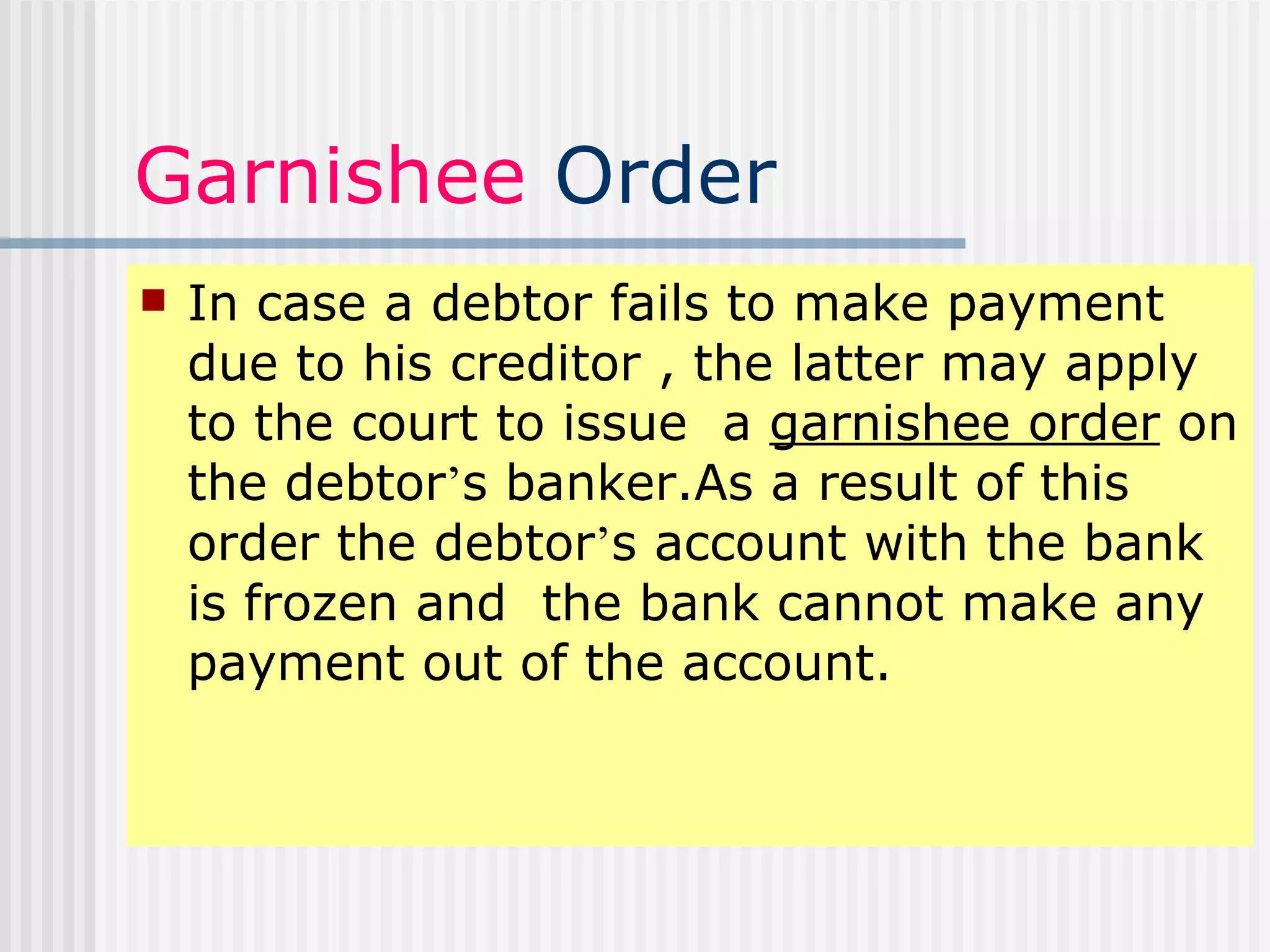 Garnishee  Order In case a debtor fails to make payment due to his creditor , the latter may apply to the court to issue  a  garnishee order  on the debtor ’ s banker.As a result of this order the debtor ’ s account with the bank is frozen and  the bank cannot make any payment out of the account. 