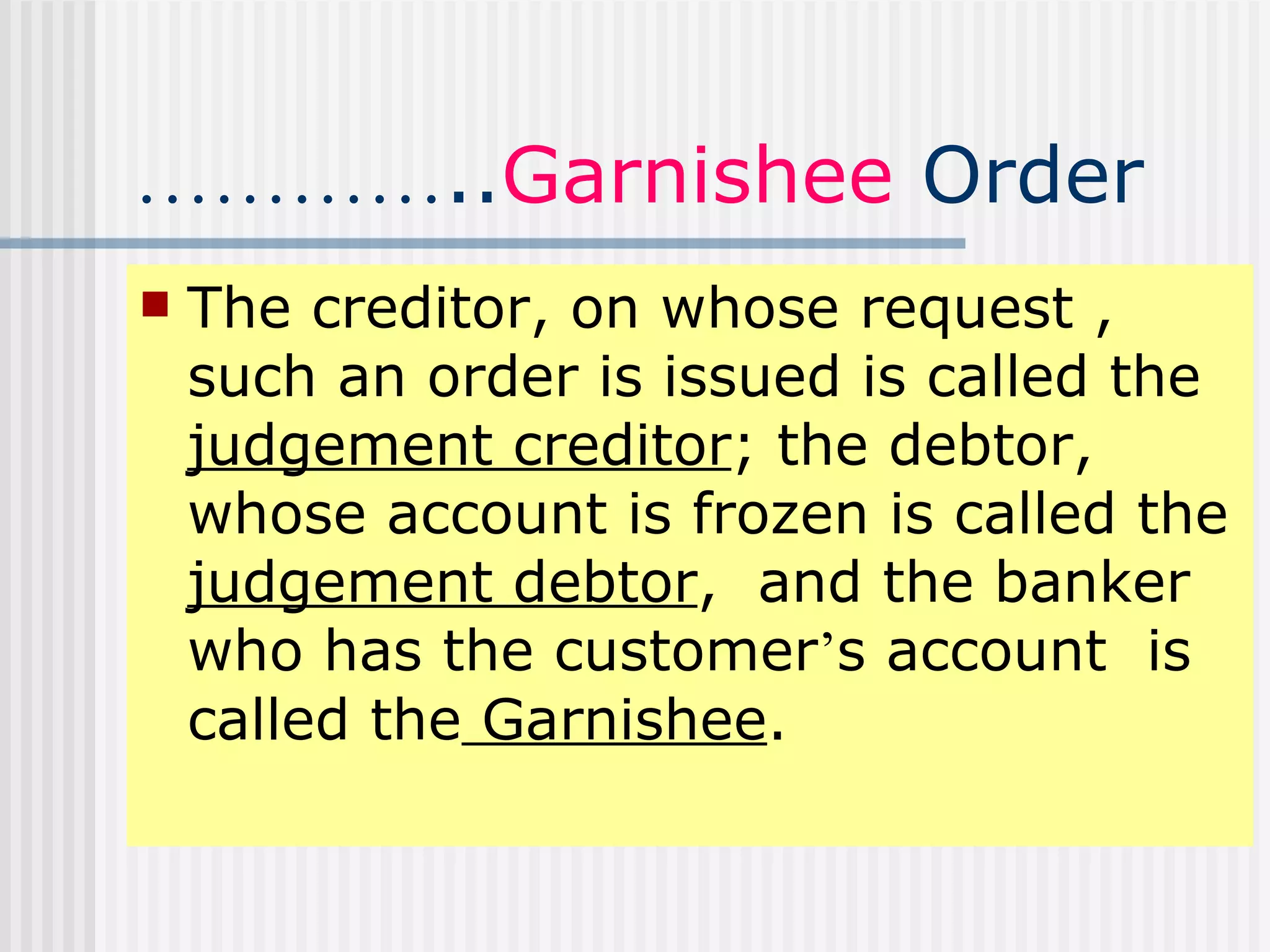 ………… .. Garnishee  Order The creditor, on whose request , such an order is issued is called the  judgement creditor ; the debtor, whose account is frozen is called the  judgement debtor ,  and the banker who has the customer ’ s account  is called the  Garnishee . 