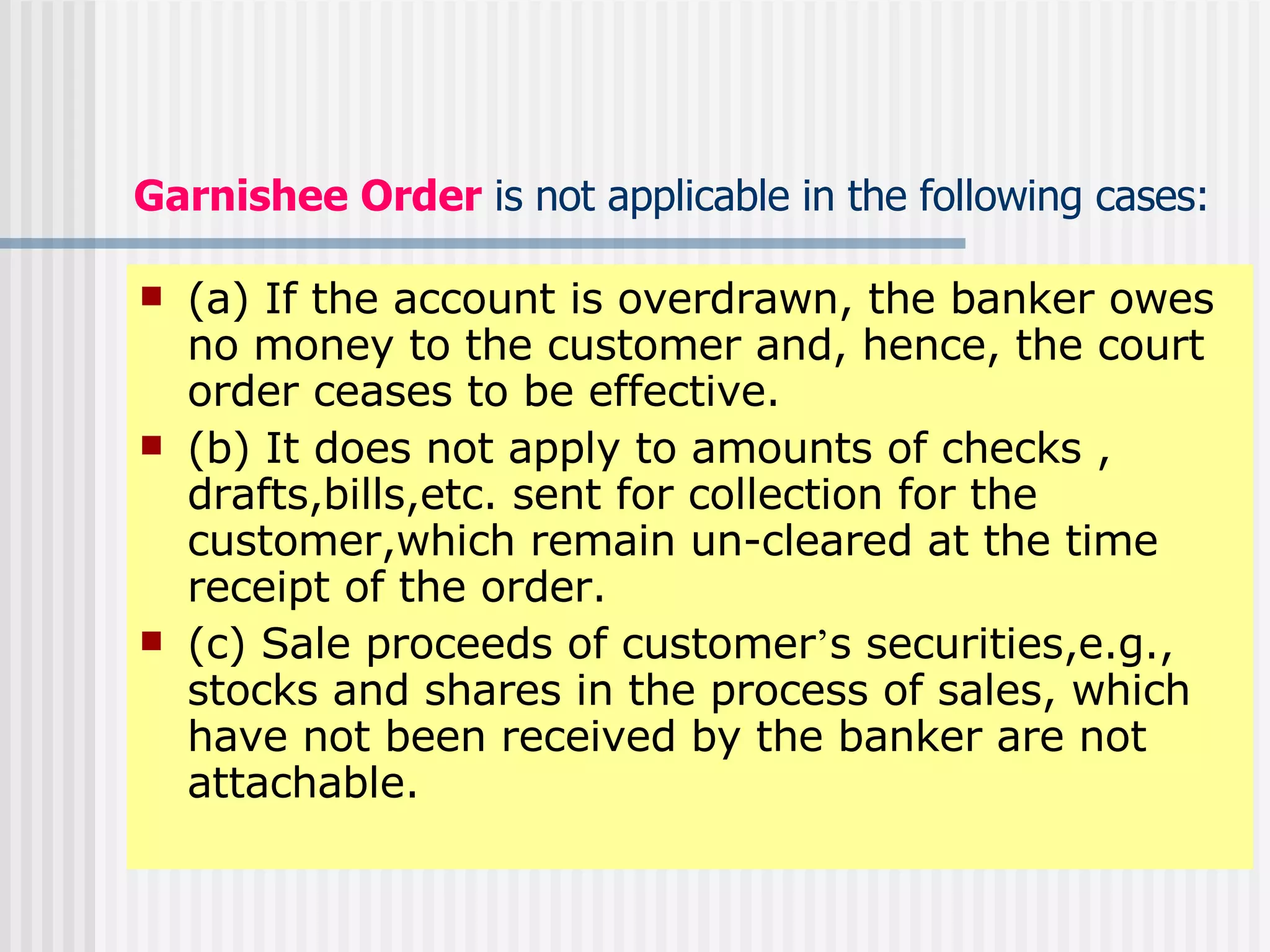 Garnishee   Order   is not applicable in the following cases: (a) If the account is overdrawn, the banker owes no money to the customer and, hence, the court order ceases to be effective. (b) It does not apply to amounts of checks , drafts,bills,etc. sent for collection for the customer,which remain un-cleared at the time receipt of the order. (c) Sale proceeds of customer ’ s securities,e.g., stocks and shares in the process of sales, which have not been received by the banker are not attachable. 