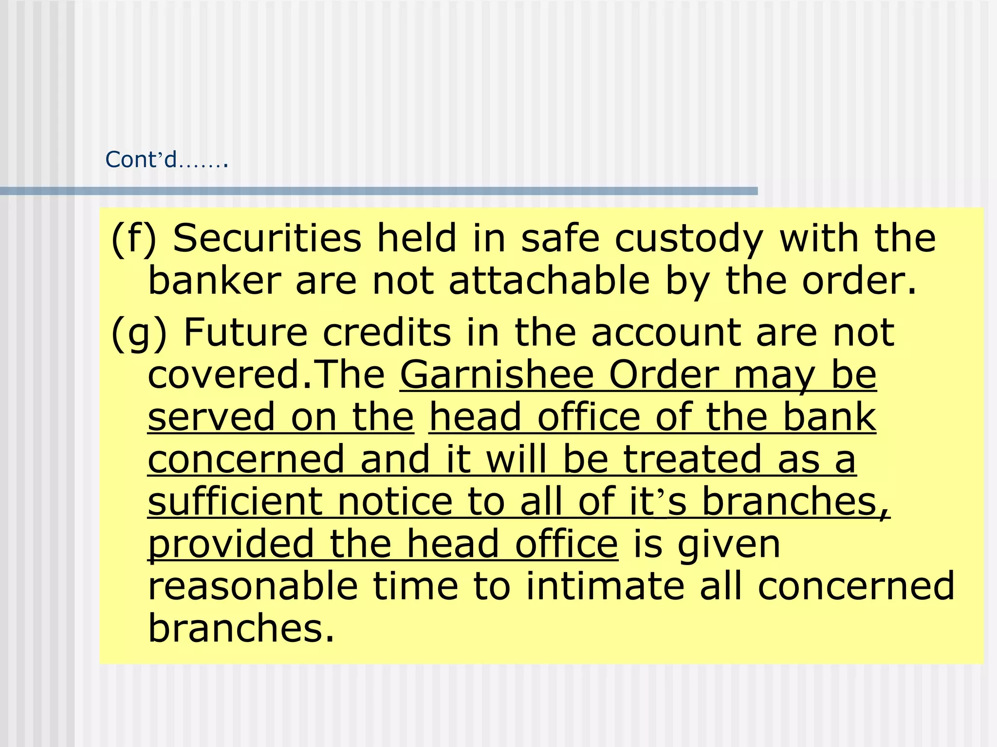 Cont ’ d …… . (f) Securities held in safe custody with the banker are not attachable by the order. (g) Future credits in the account are not covered.The  Garnishee Order may be served on the   head office of the bank concerned and it will be treated as a sufficient notice to all of it ’ s branches, provided the head office  is given reasonable time to intimate all concerned branches. 