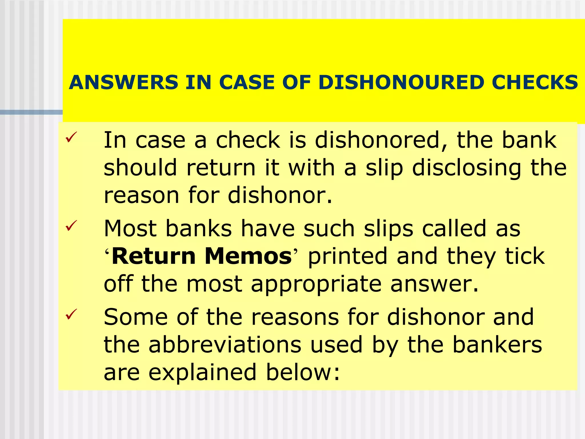   ANSWERS IN CASE OF DISHONOURED CHECKS   In case a check is dishonored, the bank should return it with a slip disclosing the reason for dishonor. Most banks have such slips called as  ‘ Return Memos ’  printed and they tick off the most appropriate answer. Some of the reasons for dishonor and the abbreviations used by the bankers are explained below: 