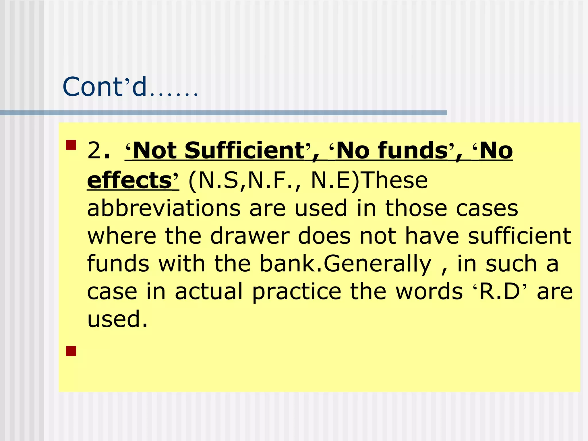 Cont ’ d …… 2 .  ‘ Not Sufficient ’ ,  ‘ No funds ’ ,  ‘ No effects ’  (N.S,N.F., N.E)These abbreviations are used in those cases where the drawer does not have sufficient funds with the bank.Generally , in such a case in actual practice the words  ‘ R.D ’  are used. 