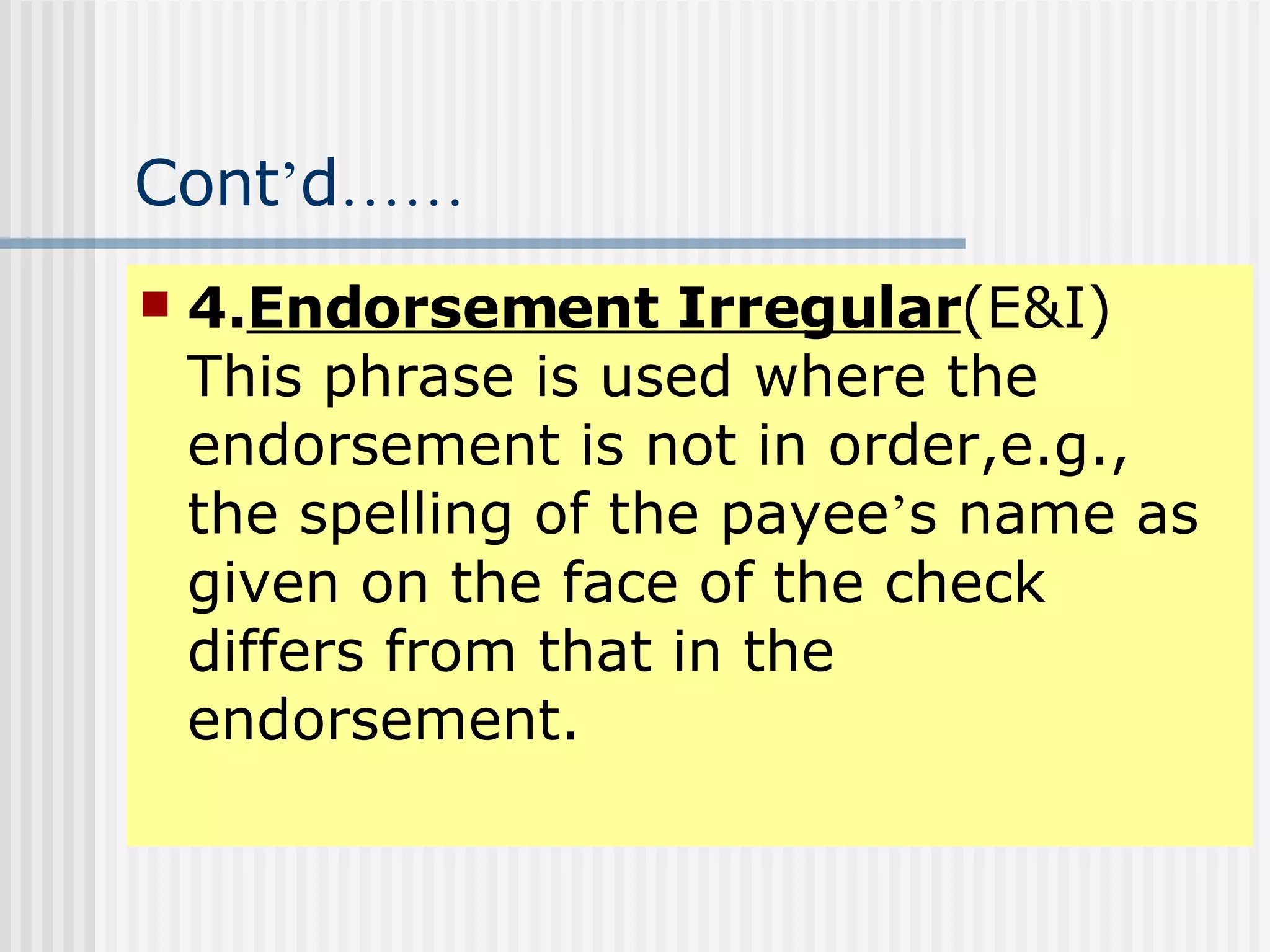 Cont ’ d …… 4. Endorsement Irregular (E&I) This phrase is used where the endorsement is not in order,e.g., the spelling of the payee ’ s name as given on the face of the check differs from that in the endorsement. 
