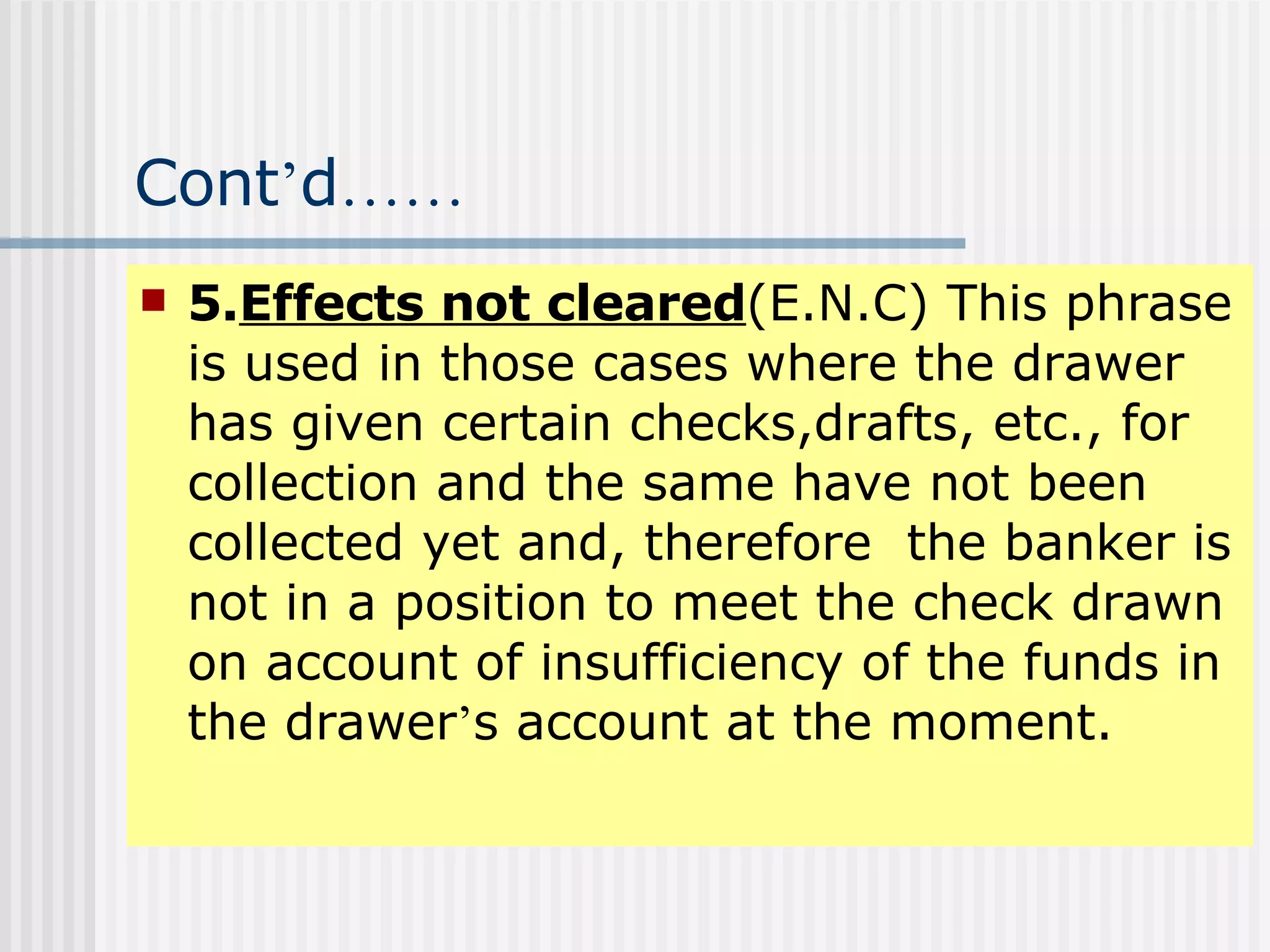 Cont ’ d …… 5. Effects not cleared (E.N.C) This phrase is used in those cases where the drawer has given certain checks,drafts, etc., for collection and the same have not been collected yet and, therefore  the banker is not in a position to meet the check drawn on account of insufficiency of the funds in the drawer ’ s account at the moment. 