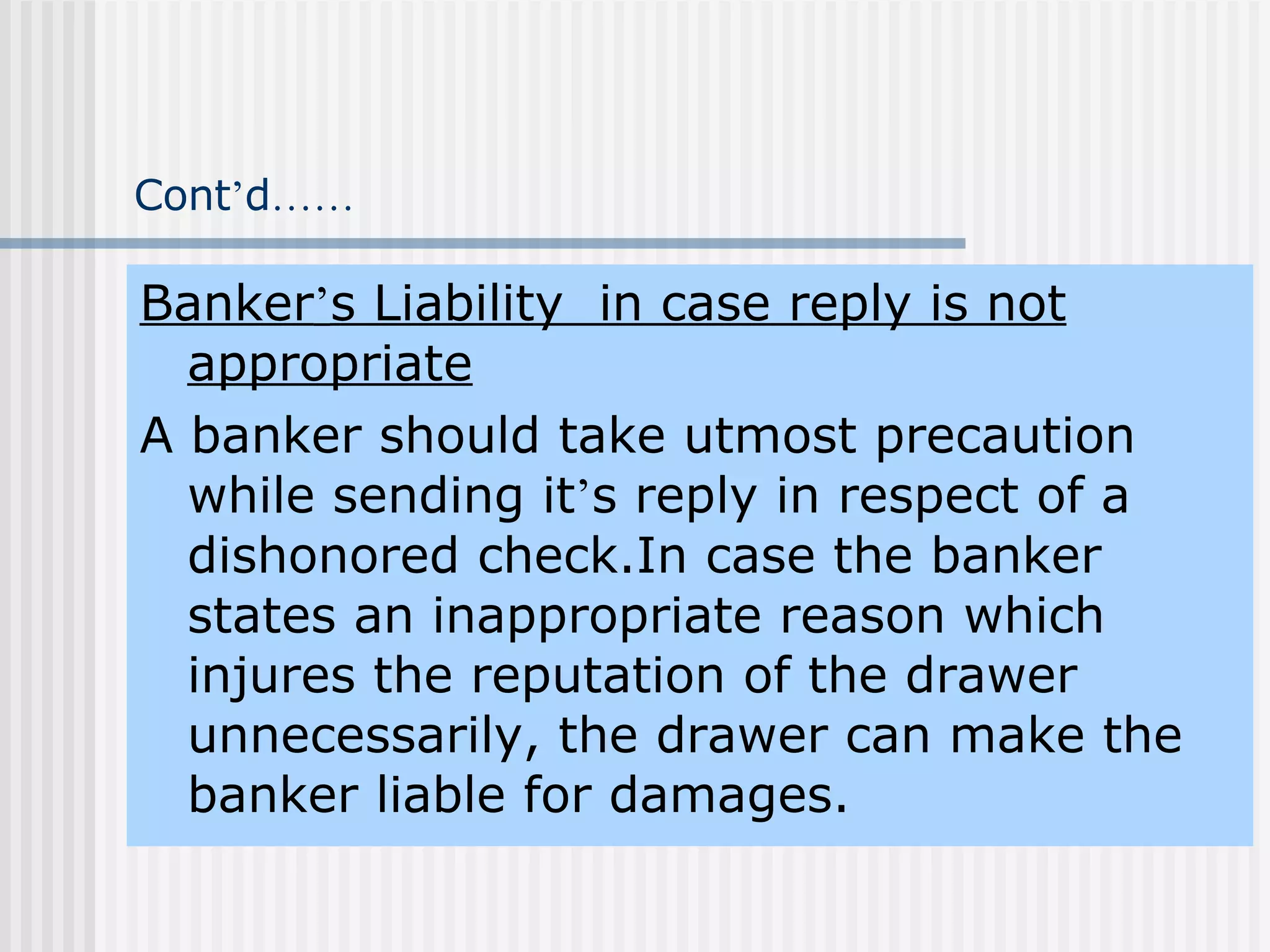 Cont ’ d …… Banker ’ s Liability  in case reply is not appropriate A banker should take utmost precaution while sending it ’ s reply in respect of a dishonored check.In case the banker states an inappropriate reason which injures the reputation of the drawer unnecessarily, the drawer can make the banker liable for damages. 