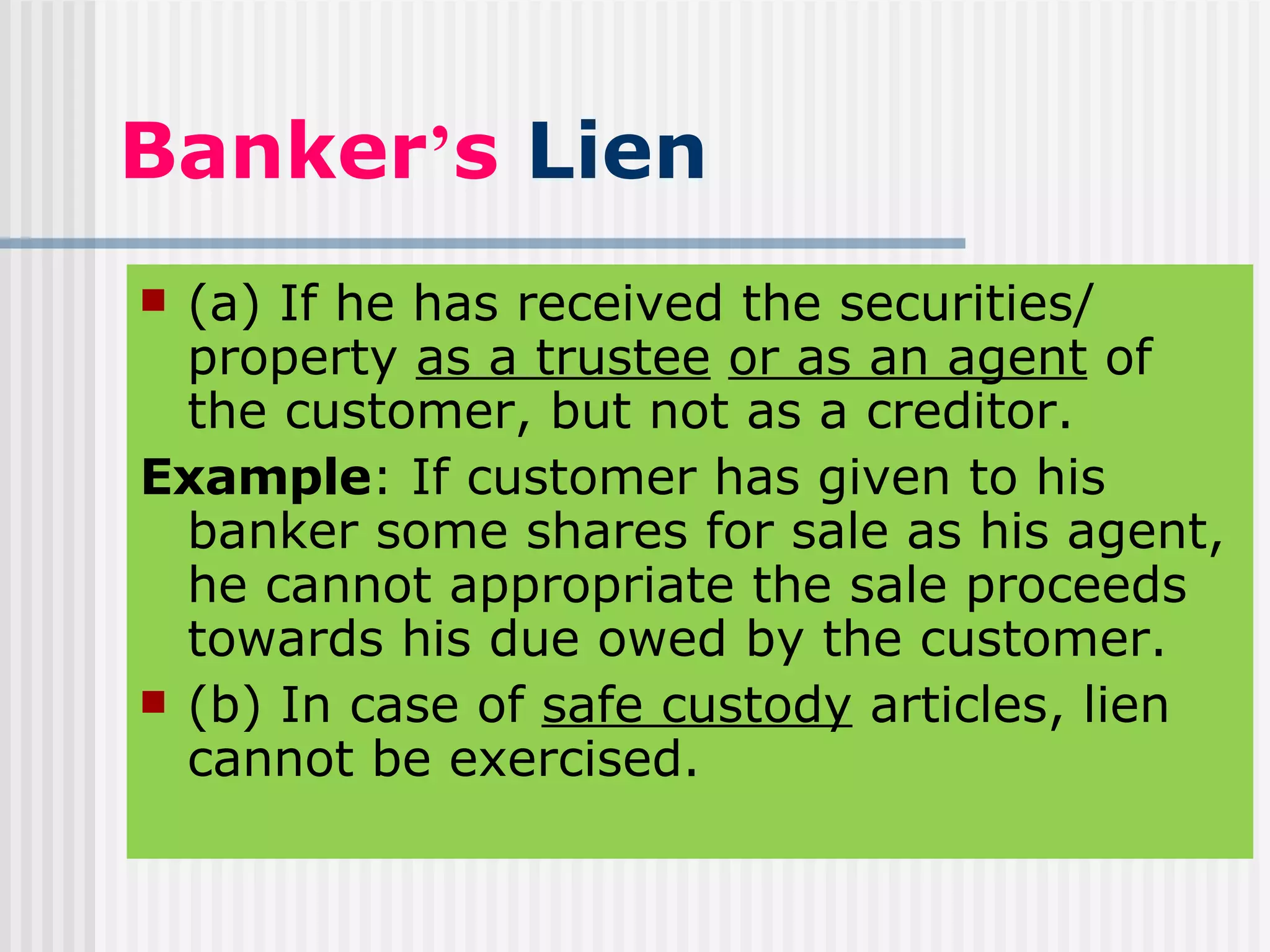 Banker ’ s  Lien (a) If he has received the securities/ property  as a trustee   or as an agent  of the customer, but not as a creditor. Example : If customer has given to his banker some shares for sale as his agent, he cannot appropriate the sale proceeds towards his due owed by the customer. (b) In case of  safe custody  articles, lien cannot be exercised. 