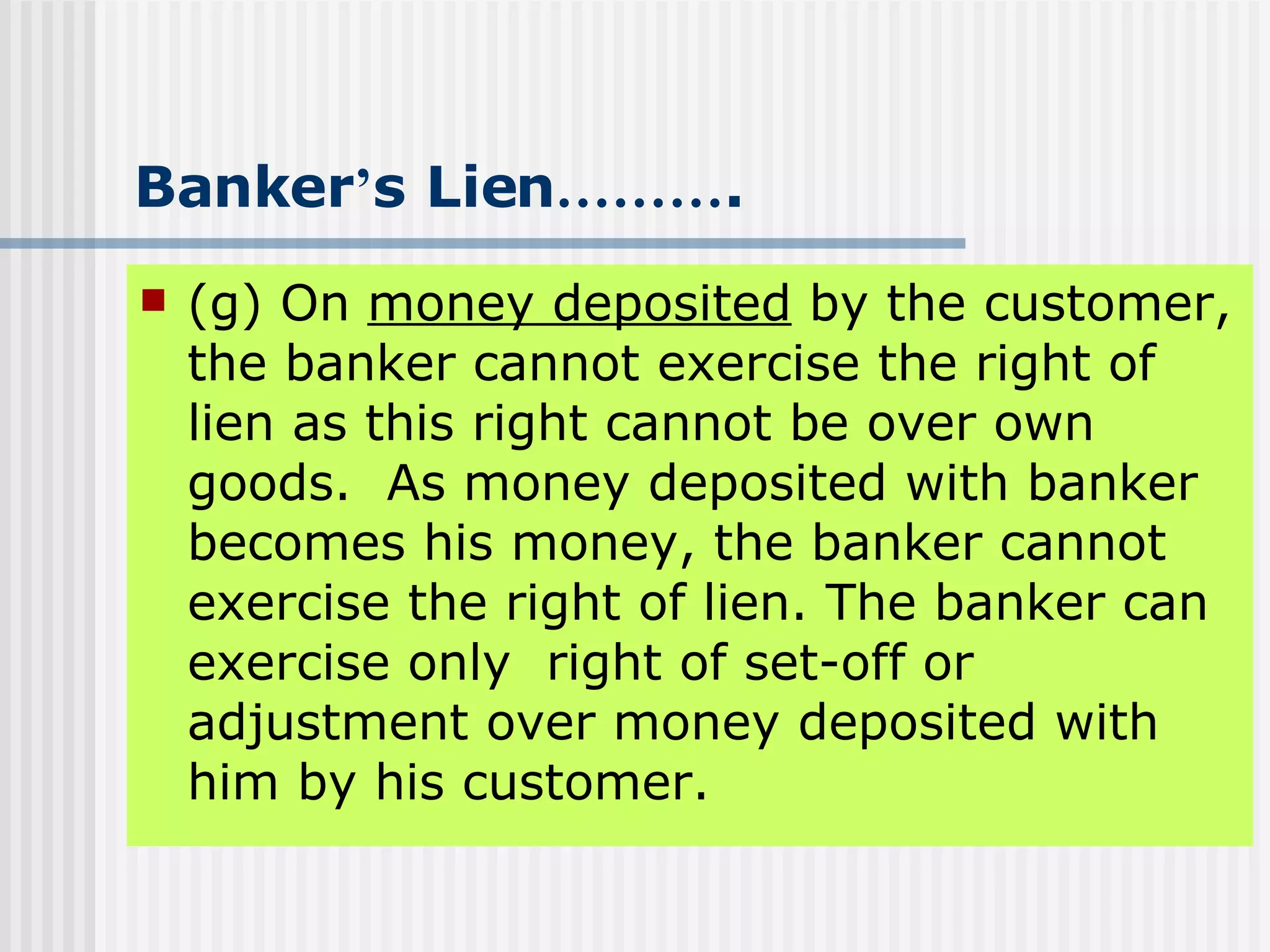 Banker ’ s Lien ……… . (g) On  money deposited  by the customer, the banker cannot exercise the right of lien as this right cannot be over own goods.  As money deposited with banker becomes his money, the banker cannot exercise the right of lien. The banker can exercise only  right of set-off or adjustment over money deposited with him by his customer. 