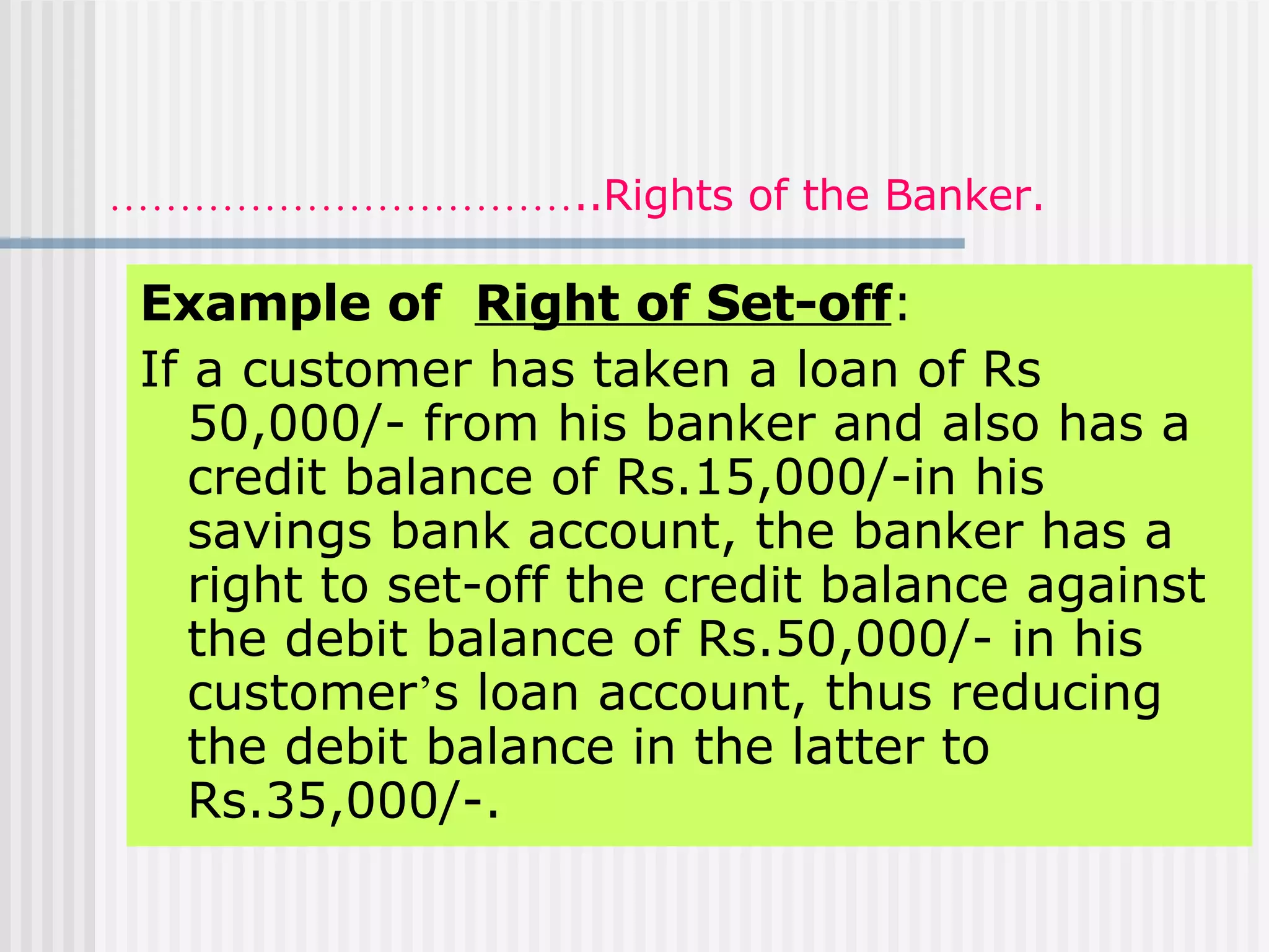 …………………………… ..Rights of the Banker. Example of  Right of Set-off :   If a customer has taken a loan of Rs 50,000/- from his banker and also has a credit balance of Rs.15,000/-in his savings bank account, the banker has a right to set-off the credit balance against the debit balance of Rs.50,000/- in his customer ’ s loan account, thus reducing the debit balance in the latter to Rs.35,000/-. 