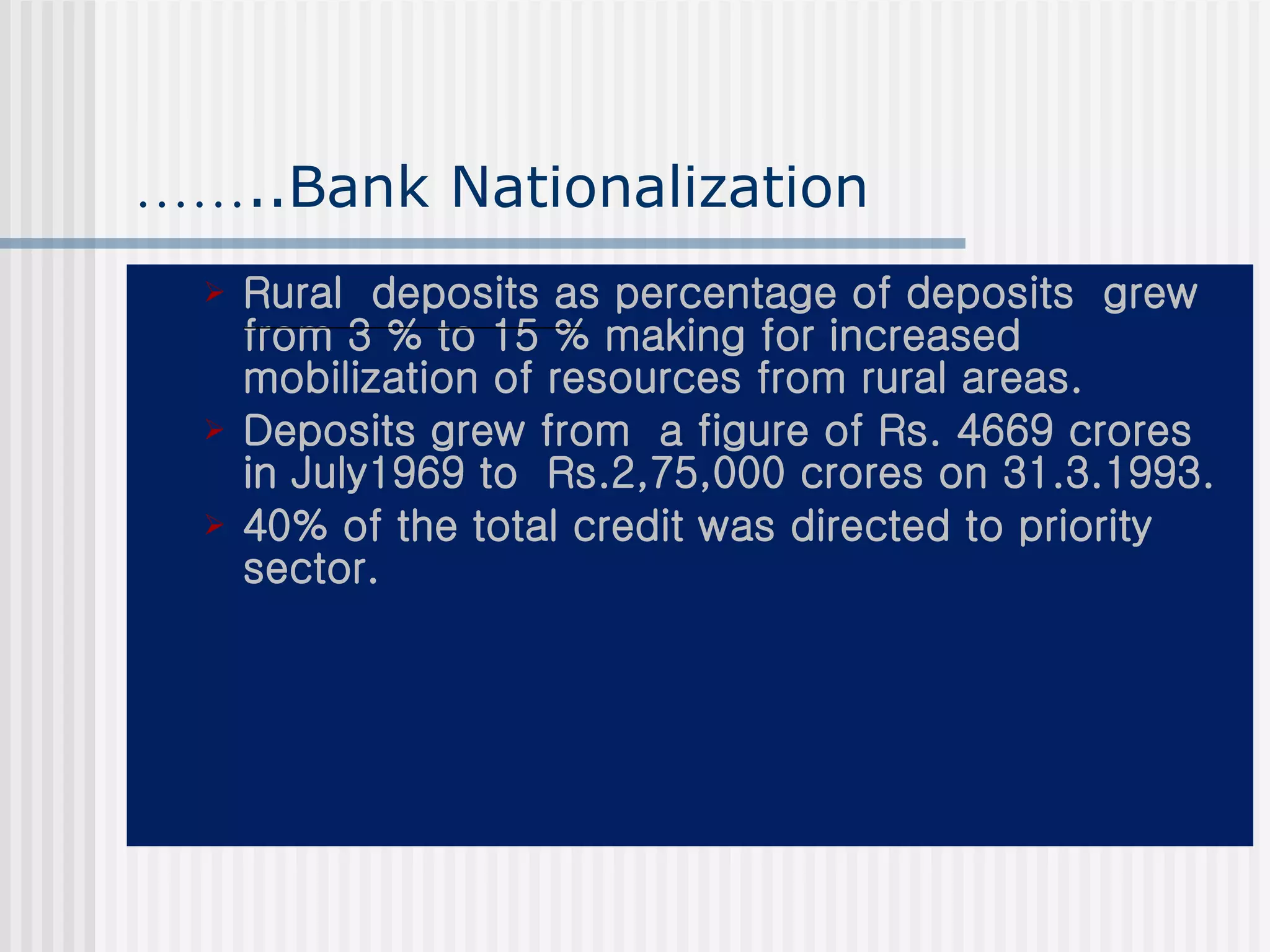 …… ..Bank Nationalization Rural  deposits as percentage of deposits  grew from 3 % to 15 % making for increased  mobilization of resources from rural areas. Deposits grew from  a figure of Rs. 4669 crores in July1969 to  Rs.2,75,000 crores on 31.3.1993.  40% of the total credit was directed to priority sector.   