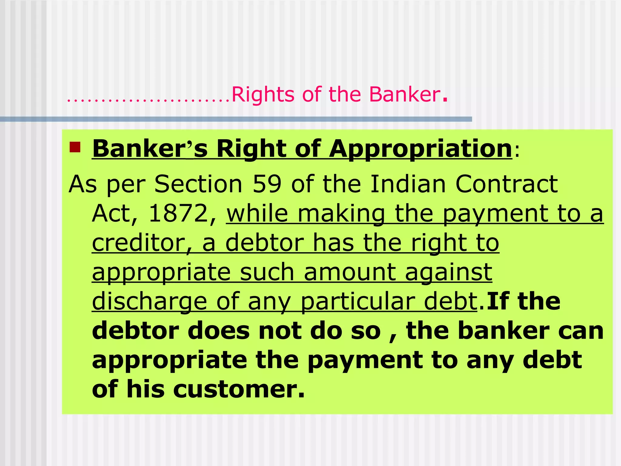 …………………… Rights of the Banker . Banker ’ s Right of Appropriation : As per Section 59 of the Indian Contract Act, 1872,  while making the payment to a creditor, a debtor has the right to appropriate such amount against discharge of any particular debt . If the debtor does not do so , the banker can appropriate the payment to any debt of his customer. 