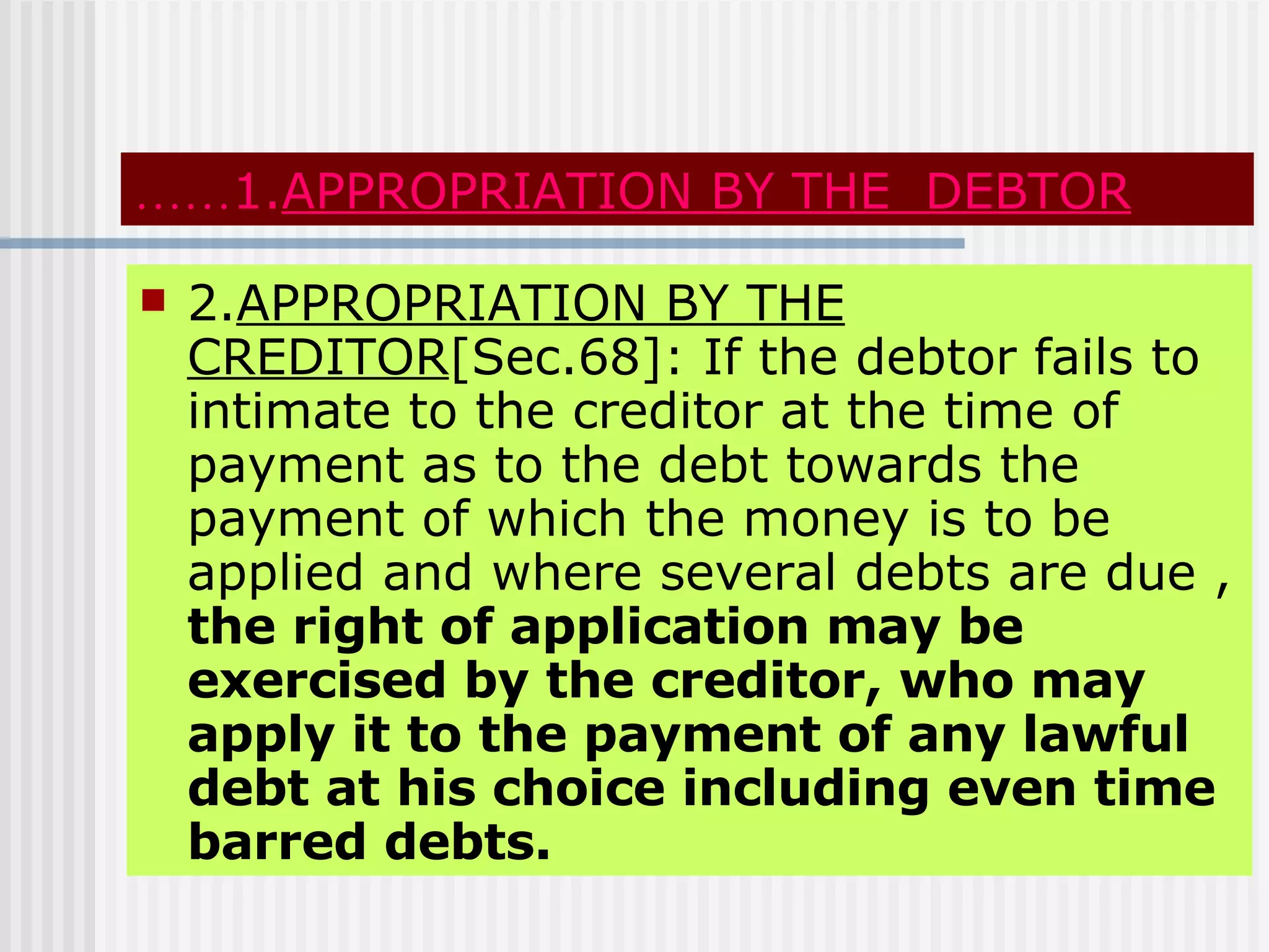 …… 1. APPROPRIATION BY THE  DEBTOR 2. APPROPRIATION BY THE CREDITOR [Sec.68]: If the debtor fails to intimate to the creditor at the time of payment as to the debt towards the payment of which the money is to be applied and where several debts are due ,  the right of application may be exercised by the creditor, who may apply it to the payment of any lawful debt at his choice including even time barred debts. 