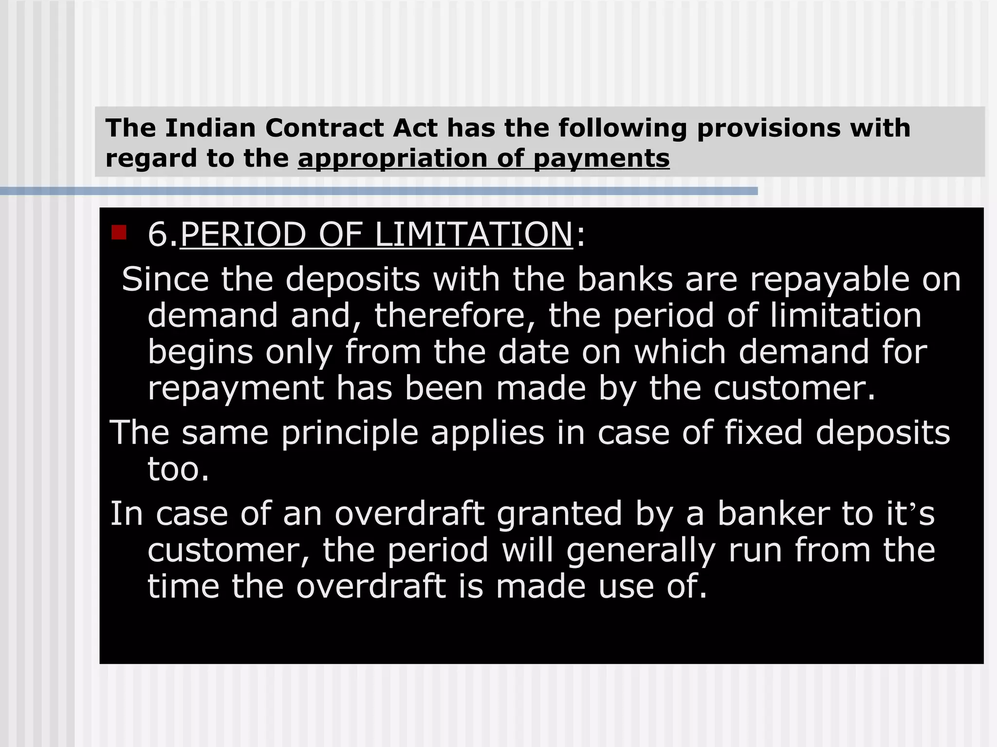 The Indian Contract Act has the following provisions with regard to the  appropriation of payments 6. PERIOD OF LIMITATION : Since the deposits with the banks are repayable on demand and, therefore, the period of limitation begins only from the date on which demand for repayment has been made by the customer. The same principle applies in case of fixed deposits too. In case of an overdraft granted by a banker to it ’ s customer, the period will generally run from the time the overdraft is made use of. 