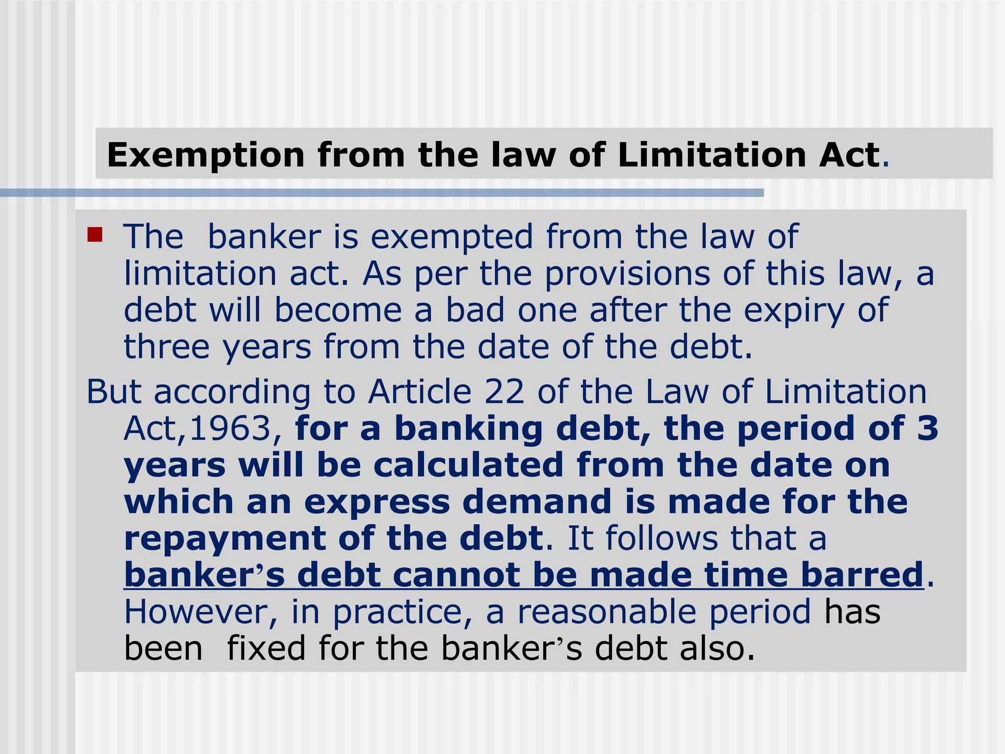 Exemption from the law of Limitation Act . The  banker is exempted from the law of limitation act. As per the provisions of this law, a debt will become a bad one after the expiry of three years from the date of the debt. But according to Article 22 of the Law of Limitation Act,1963,  for a banking debt, the period of 3 years will be calculated from the date on which an express demand is made for the repayment of the debt . It follows that a  banker ’ s debt cannot be made time barred . However, in practice, a reasonable period  has been  fixed for the banker ’ s debt also. 