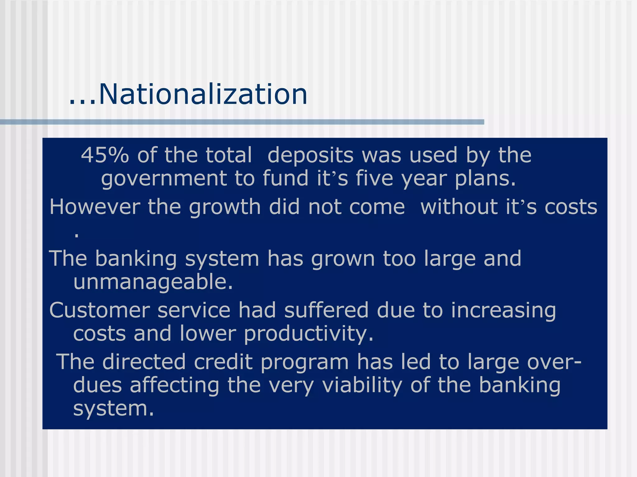...Nationalization 45% of the total  deposits was used by the government to fund it ’ s five year plans. However the growth did not come  without it ’ s costs . The banking system has grown too large and unmanageable. Customer service had suffered due to increasing  costs and lower productivity. The directed credit program has led to large over-dues affecting the very viability of the banking system. 