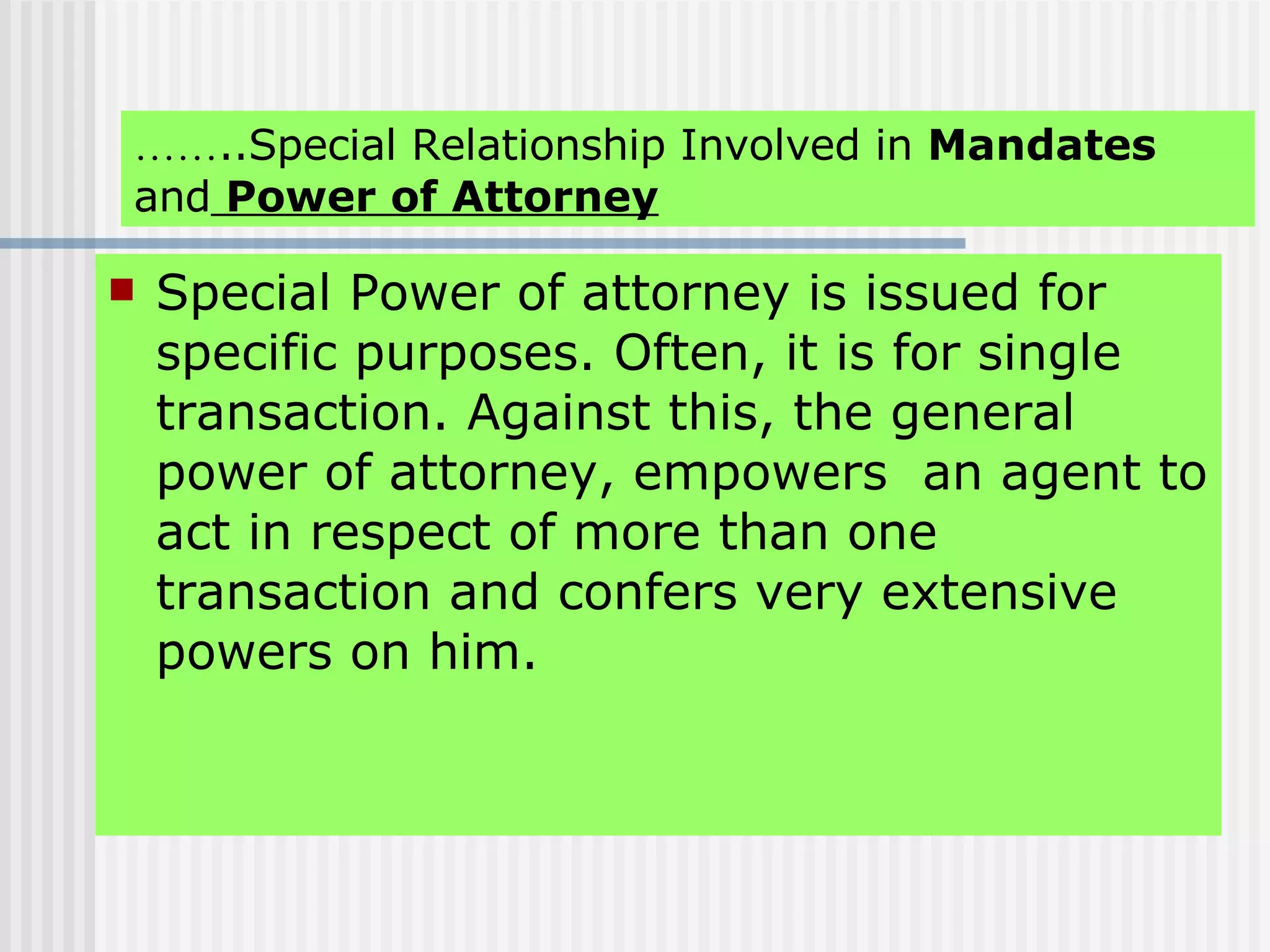 …… ..Special Relationship Involved in  Mandates  and   Power of Attorney Special Power of attorney is issued for specific purposes. Often, it is for single transaction. Against this, the general power of attorney, empowers  an agent to act in respect of more than one transaction and confers very extensive powers on him. 