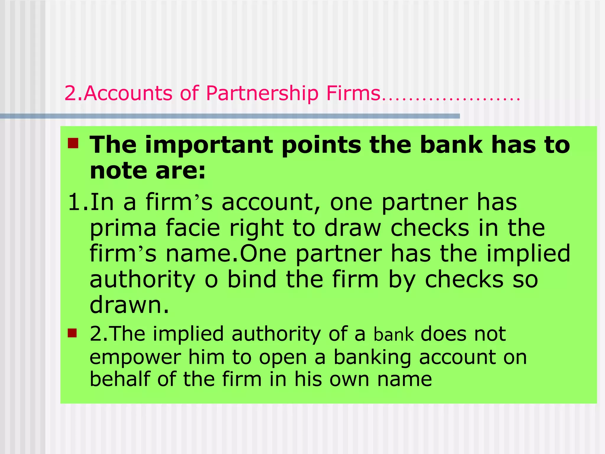 2.Accounts of Partnership Firms ………………… The important points the bank has to note are: 1.In a firm ’ s account, one partner has prima facie right to draw checks in the firm ’ s name.One partner has the implied authority o bind the firm by checks so drawn. 2.The implied authority of a  bank  does not empower him to open a banking account on behalf of the firm in his own name 