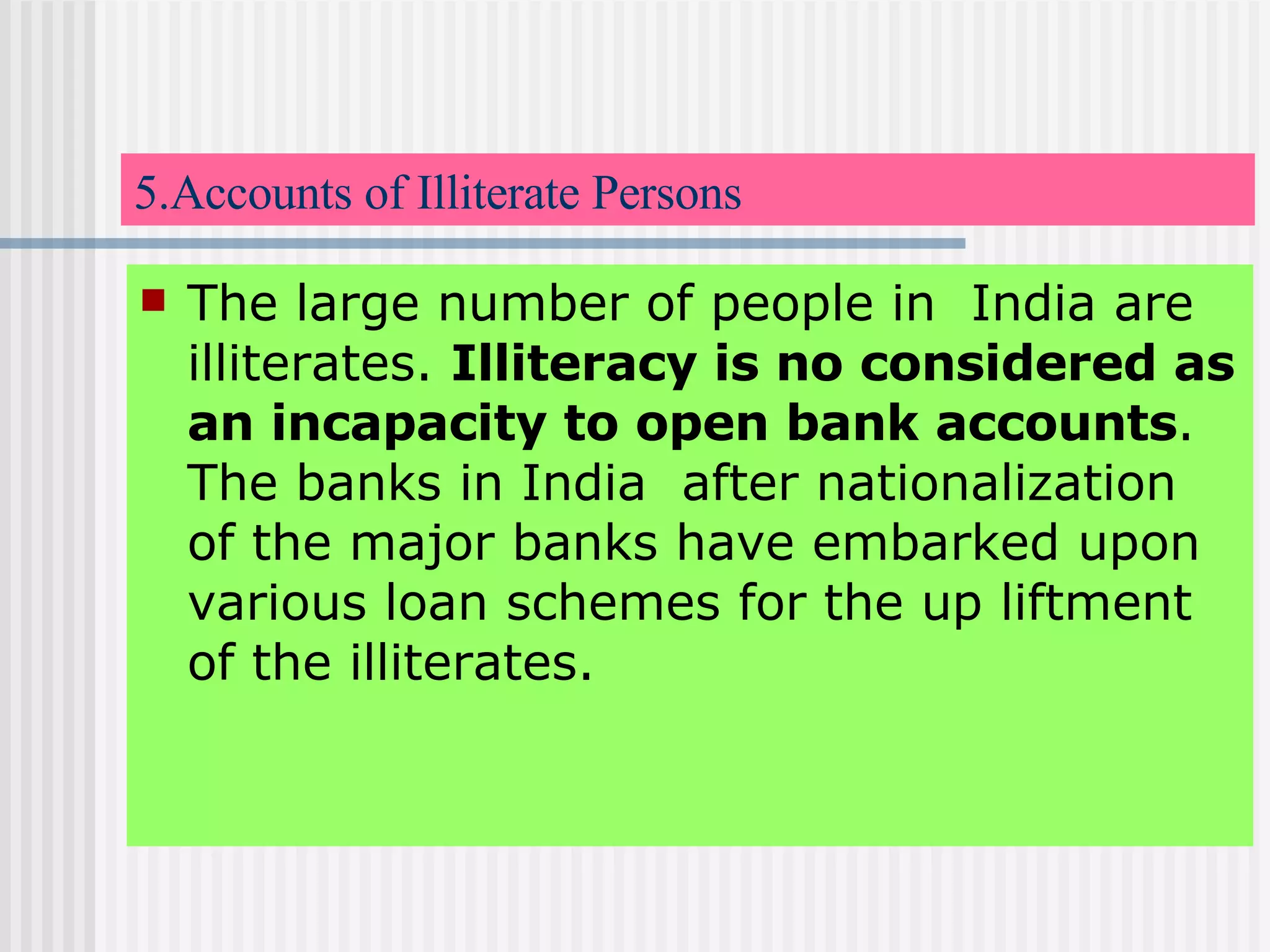 5.Accounts of Illiterate Persons The large number of people in  India are illiterates.  Illiteracy is no considered as an incapacity to open bank accounts . The banks in India  after nationalization  of the major banks have embarked upon various loan schemes for the up liftment of the illiterates. 