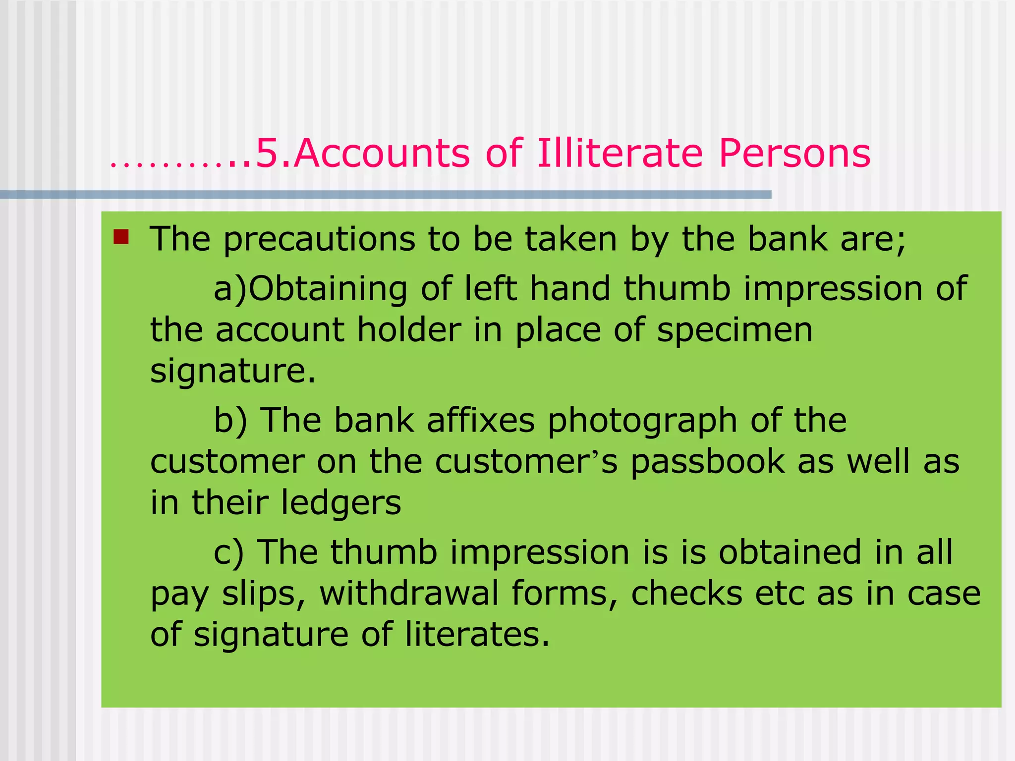 ……… ..5.Accounts of Illiterate Persons The precautions to be taken by the bank are; a)Obtaining of left hand thumb impression of the account holder in place of specimen signature. b) The bank affixes photograph of the customer on the customer ’ s passbook as well as in their ledgers c) The thumb impression is is obtained in all pay slips, withdrawal forms, checks etc as in case of signature of literates. 