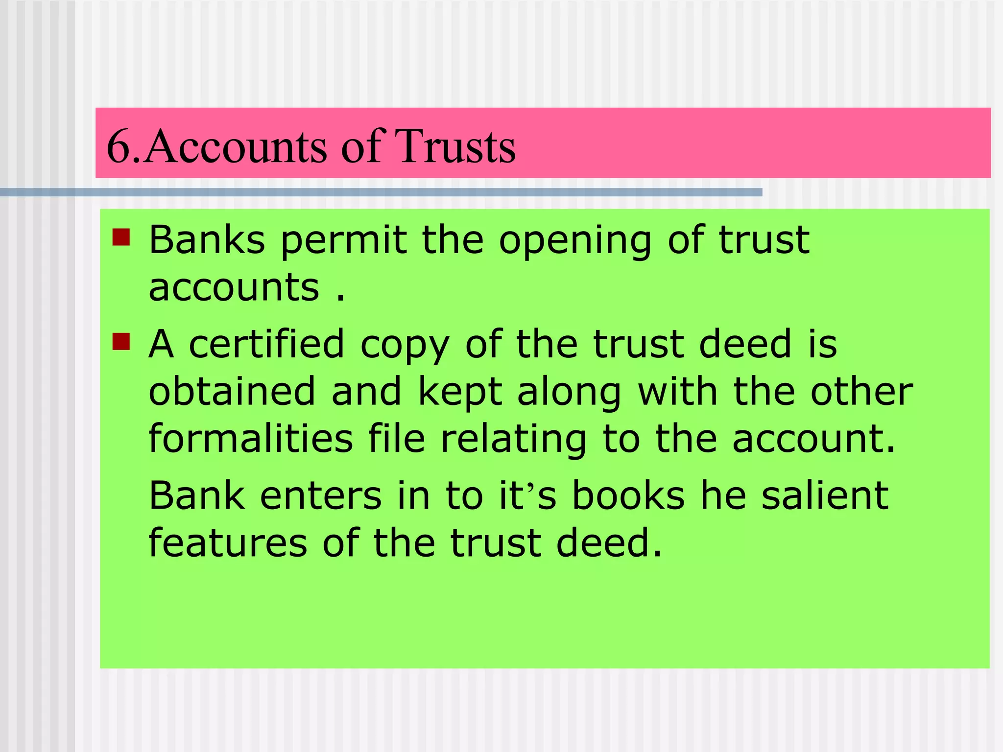 6.Accounts of Trusts Banks permit the opening of trust accounts . A certified copy of the trust deed is obtained and kept along with the other formalities file relating to the account. Bank enters in to it ’ s books he salient features of the trust deed. 