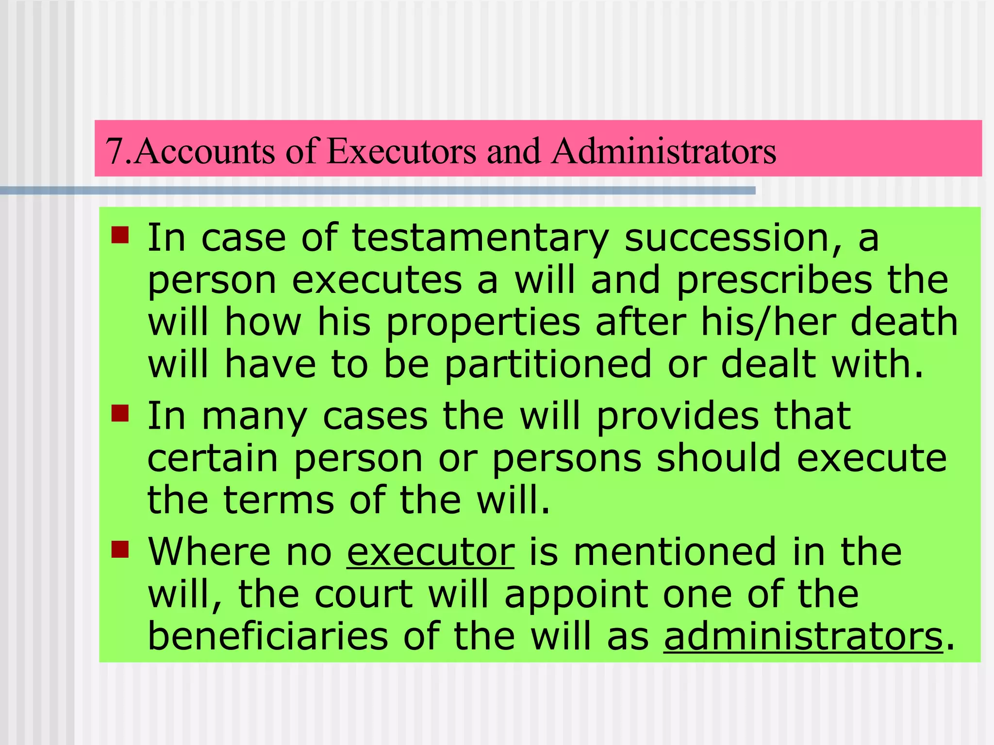 7.Accounts of Executors and Administrators In case of testamentary succession, a person executes a will and prescribes the will how his properties after his/her death will have to be partitioned or dealt with. In many cases the will provides that certain person or persons should execute the terms of the will.  Where no  executor  is mentioned in the will, the court will appoint one of the beneficiaries of the will as  administrators . 