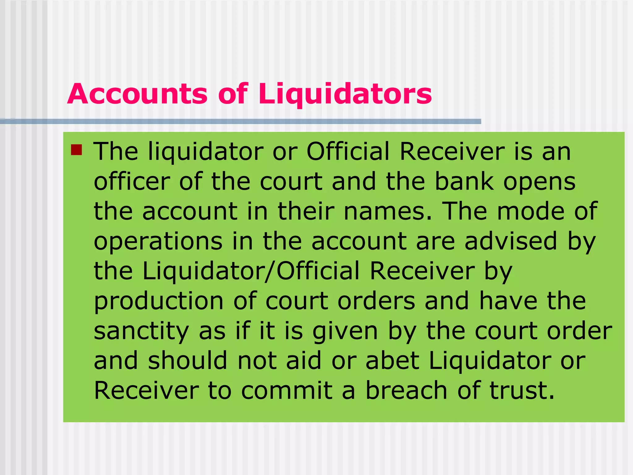 Accounts of Liquidators The liquidator or Official Receiver is an officer of the court and the bank opens the account in their names. The mode of operations in the account are advised by the Liquidator/Official Receiver by production of court orders and have the sanctity as if it is given by the court order and should not aid or abet Liquidator or Receiver to commit a breach of trust. 