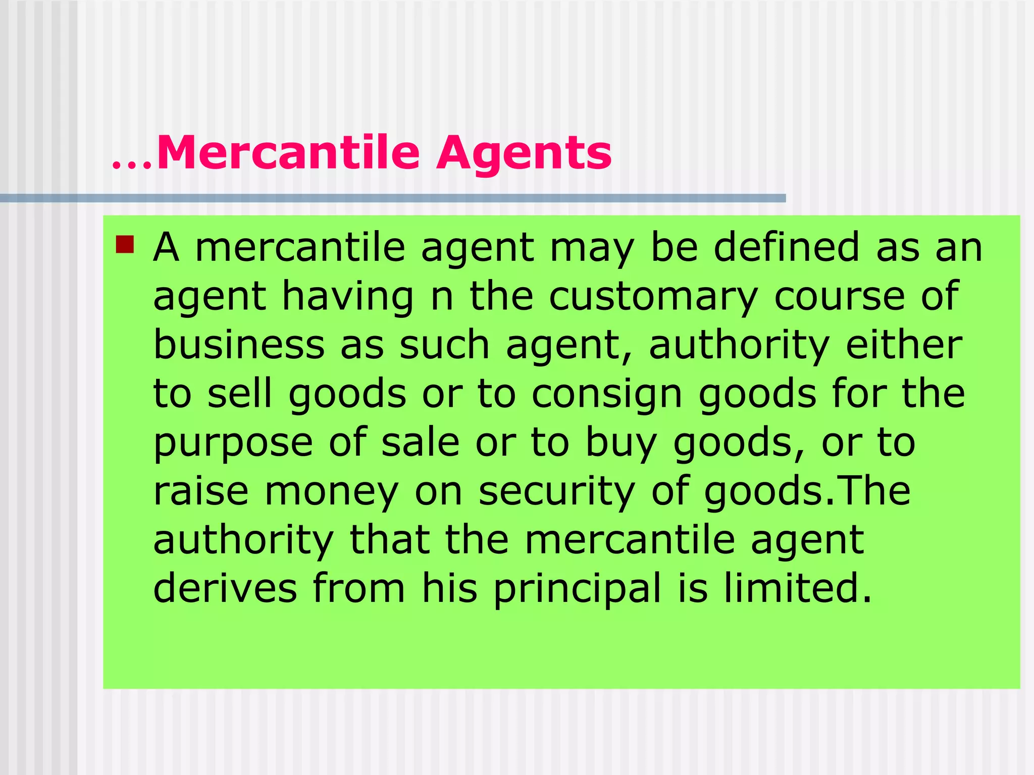 … Mercantile Agents A mercantile agent may be defined as an agent having n the customary course of business as such agent, authority either to sell goods or to consign goods for the purpose of sale or to buy goods, or to raise money on security of goods.The authority that the mercantile agent derives from his principal is limited. 